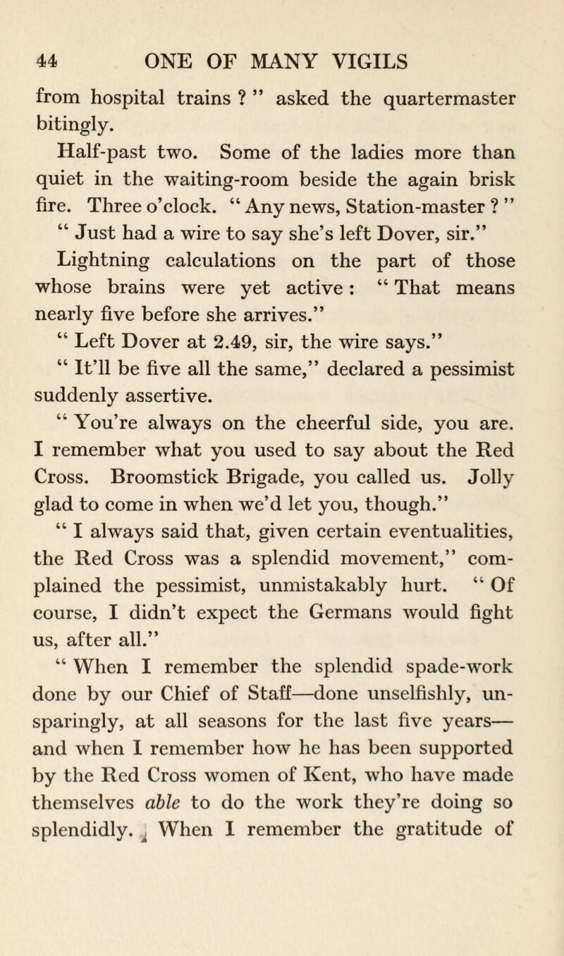 from hospital trains ? ” asked the quartermaster bitingly. Half-past two. Some of the ladies more than quiet in the waiting-room beside the again brisk fire. Three o’clock. “ Any news, Station-master ? ” “ Just had a wire to say she’s left Dover, sir.” Lightning calculations on the part of those whose brains were yet active: “ That means nearly five before she arrives.” “ Left Dover at 2.49, sir, the wire says.” “ It’ll be five all the same,” declared a pessimist suddenly assertive. “ You’re always on the cheerful side, you are. I remember what you used to say about the Red Cross. Broomstick Brigade, you called us. Jolly glad to come in when we’d let you, though.” “ I always said that, given certain eventualities, the Red Cross was a splendid movement,” com¬ plained the pessimist, unmistakably hurt. “ Of course, I didn’t expect the Germans would fight us, after all.” “ When I remember the splendid spade-work done by our Chief of Staff—done unselfishly, un¬ sparingly, at all seasons for the last five years— and when I remember how he has been supported by the Red Cross women of Kent, who have made themselves able to do the work they’re doing so splendidly. When I remember the gratitude of