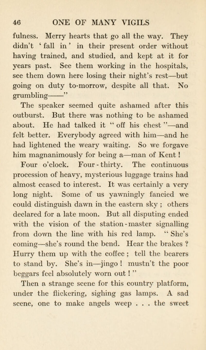 fulness. Merry hearts that go all the way. They didn’t ‘ fall in ’ in their present order without having trained, and studied, and kept at it for years past. See them working in the hospitals, see them down here losing their night’s rest—but going on duty to-morrow, despite all that. No grumbling- The speaker seemed quite ashamed after this outburst. But there was nothing to be ashamed about. He had talked it “ off his chest ”—and felt better. Everybody agreed with him—and he had lightened the weary waiting. So we forgave him magnanimously for being a—man of Kent! Four o’clock. Four-thirty. The continuous procession of heavy, mysterious luggage trains had almost ceased to interest. It was certainly a very long night. Some of us yawningly fancied we could distinguish dawn in the eastern sky ; others declared for a late moon. But all disputing ended with the vision of the station-master signalling from down the line with his red lamp. “ She’s coming—she’s round the bend. Hear the brakes ? Hurry them up with the coffee ; tell the bearers to stand by. She’s in—jingo ! mustn’t the poor beggars feel absolutely worn out ! ” Then a strange scene for this country platform, under the flickering, sighing gas lamps. A sad scene, one to make angels weep . . . the sweet
