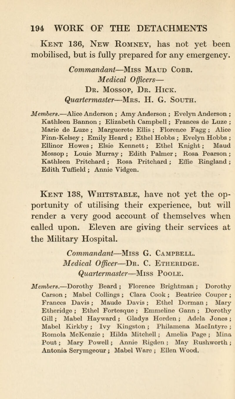 Kent 136, New Romney, has not yet been mobilised, but is fully prepared for any emergency. Commandant—Miss Maud Cobb. Medical Officers— Dr. Mossop, Dr. Hick. Quartermaster—Mrs. H. G. South. Members.—Alice Anderson ; Amy Anderson ; Evelyn Anderson ; Kathleen Bannon ; Elizabeth Campbell; Frances de Luze ; Marie de Luze ; Marguerete Ellis ; Florence Fagg ; Alice Finn-Kelsey ; Emily Heard ; Ethel Hobbs ; Evelyn Hobbs ; Ellinor Howes; Elsie Kennett; Ethel Knight; Maud Mossop ; Louie Murray ; Edith Palmer ; Rosa Pearson ; Kathleen Pritchard ; Rosa Pritchard ; Effie Ringland ; Edith Tuffield ; Annie Vidgen. Kent 138, Whitstable, have not yet the op¬ portunity of utilising their experience, but will render a very good account of themselves when called upon. Eleven are giving their services at the Military Hospital. Commandant—Miss G. Campbell. Medical Officer—Dr. C. Etheridge. Quartermaster—Miss Poole. Members.—Dorothy Beard ; Florence Brightman ; Dorothy Carson ; Mabel Codings ; Clara Cook ; Beatrice Couper ; Frances Davis; Maude Davis ; Ethel Dorman ; Mary Etheridge ; Ethel Fortesque ; Emmeline Gann ; Dorothy Gill; Mabel Hayward ; Gladys Horden ; Adela Jones ; Mabel Kirkby; Ivy Kingston ; Philamena MacIntyre ; Romola McKenzie ; Hilda Mitchell ; Amelia Page ; Mina Pout; Mary Powell; Annie Rigden ; May Rushworth ; Antonia Scrymgeour ; Mabel Ware ; Ellen Wood.