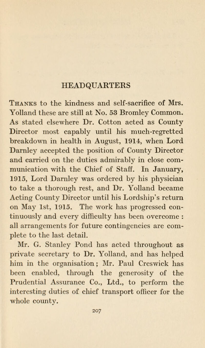 Thanks to the kindness and self-sacrifice of Mrs. Yolland these are still at No. 53 Bromley Common. As stated elsewhere Dr. Cotton acted as County Director most capably until his much-regretted breakdown in health in August, 1914, when Lord Darnley accepted the position of County Director and carried on the duties admirably in close com¬ munication with the Chief of Staff. In January, 1915, Lord Darnley was ordered by his physician to take a thorough rest, and Dr. Yolland became Acting County Director until his Lordship’s return on May 1st, 1915. The work has progressed con¬ tinuously and every difficulty has been overcome : all arrangements for future contingencies are com¬ plete to the last detail. Mr. G. Stanley Pond has acted throughout as private secretary to Dr. Yolland, and has helped him in the organisation; Mr. Paul Creswick has been enabled, through the generosity of the Prudential Assurance Co., Ltd., to perform the interesting duties of chief transport officer for the whole county.