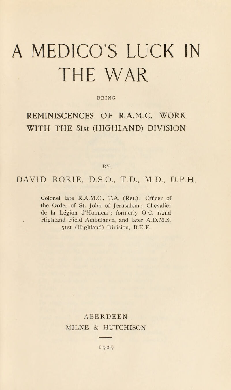 THE WAR BEING REMINISCENCES OF R.A.M.C. WORK WITH THE 51st (HIGHLAND) DIVISION BY DAVID RORIE, D.S O., T.D., M.D., D.P.H. Colonel late R.A.M.C., T.A. (Ret.); Officer of the Order of St. John of Jerusalem ; Chevalier de la Legion d’Honneur; formerly O.C. i/2nd Highland Field Ambulance, and later A.D.M.S. 51st (Highland) Division, B.E.F. ABERDEEN MILNE & HUTCHISON 1929