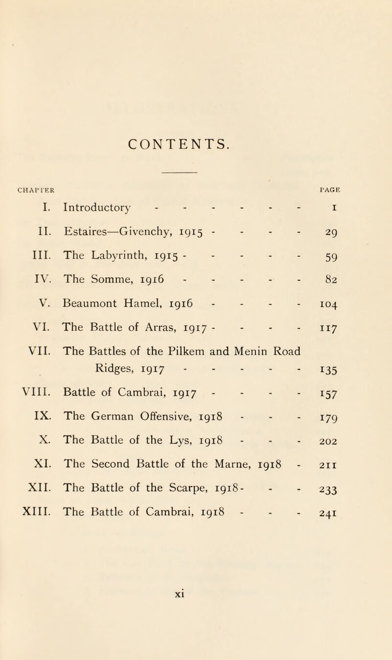 CONTENTS. CHAPTER PAGE I. Introductory ------ i II. Estaires—Givenchy, 1915 - - - - 29 III. The Labyrinth, 1915 ----- 59 IV. The Somme, 1916 ----- 82 V. Beaumont Hamel, 1916 - - - - 104 VI. The Battle of Arras, 1917 - - - - 117 VII. The Battles of the Pilkem and Menin Road Ridges, 1917.135 VIII. Battle of Cambrai, 1917 - - - 157 IX. The German Offensive, 1918 - - - 179 X. The Battle of the Lys, 1918 - - - 202 XI. The Second Battle of the Marne, 1918 - 211 XII. The Battle of the Scarpe, 1918- - - 233 XIII. The Battle of Cambrai, 1918 - - - 241