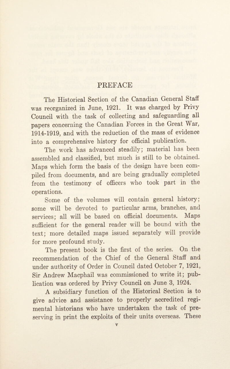 PREFACE The Historical Section of the Canadian General Staff was reorganized in June, 1921. It was charged by Privy Council with the task of collecting and safeguarding all papers concerning the Canadian Forces in the Great War, 1914-1919, and with the reduction of the mass of evidence into a comprehensive history for official publication. The work has advanced steadily; material has been assembled and classified, but much is still to be obtained. Maps which form the basis of the design have been com¬ piled from documents, and are being gradually completed from the testimony of officers who took part in the operations. Some of the volumes will contain general history; some will be devoted to particular arms, branches, and services; all will be based on official documents. Maps sufficient for the general reader will be bound with the text; more detailed maps issued separately will provide for more profound study. The present book is the first of the series. On the recommendation of the Chief of the General Staff and under authority of Order in Council dated October 7, 1921, Sir Andrew Macphail was commissioned to write it; pub¬ lication was ordered by Privy Council on June 3, 1924. A subsidiary function of the Historical Section is to give advice and assistance to properly accredited regi¬ mental historians who have undertaken the task of pre¬ serving in print the exploits of their units overseas. These