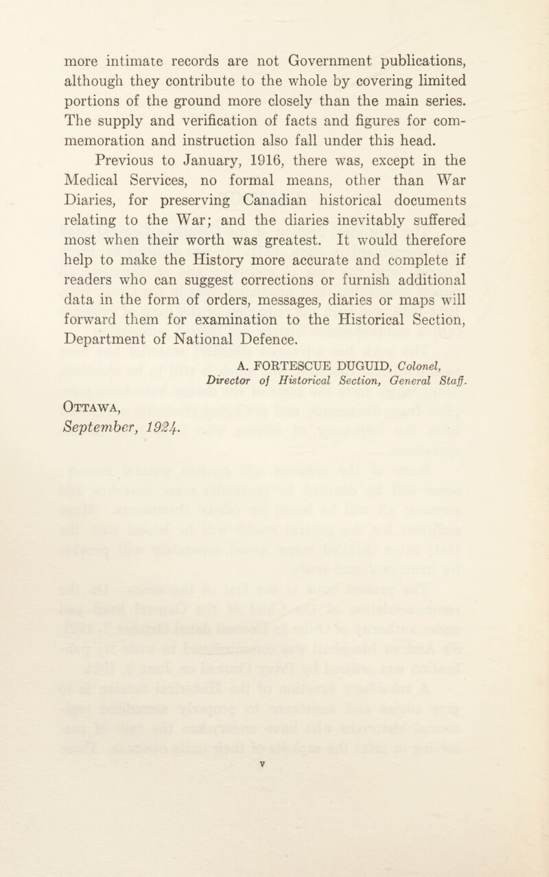 more intimate records are not Government publications, although they contribute to the whole by covering limited portions of the ground more closely than the main series. The supply and verification of facts and figures for com¬ memoration and instruction also fall under this head. Previous to January, 1916, there was, except in the Medical Services, no formal means, other than War Diaries, for preserving Canadian historical documents relating to the War; and the diaries inevitably suffered most when their worth was greatest. It would therefore help to make the History more accurate and complete if readers who can suggest corrections or furnish additional data in the form of orders, messages, diaries or maps will forward them for examination to the Historical Section, Department of National Defence. A. FORTESCUE DUGUID, Colonel, Director of Historical Section, General Staff. Ottawa, September, 192 If.