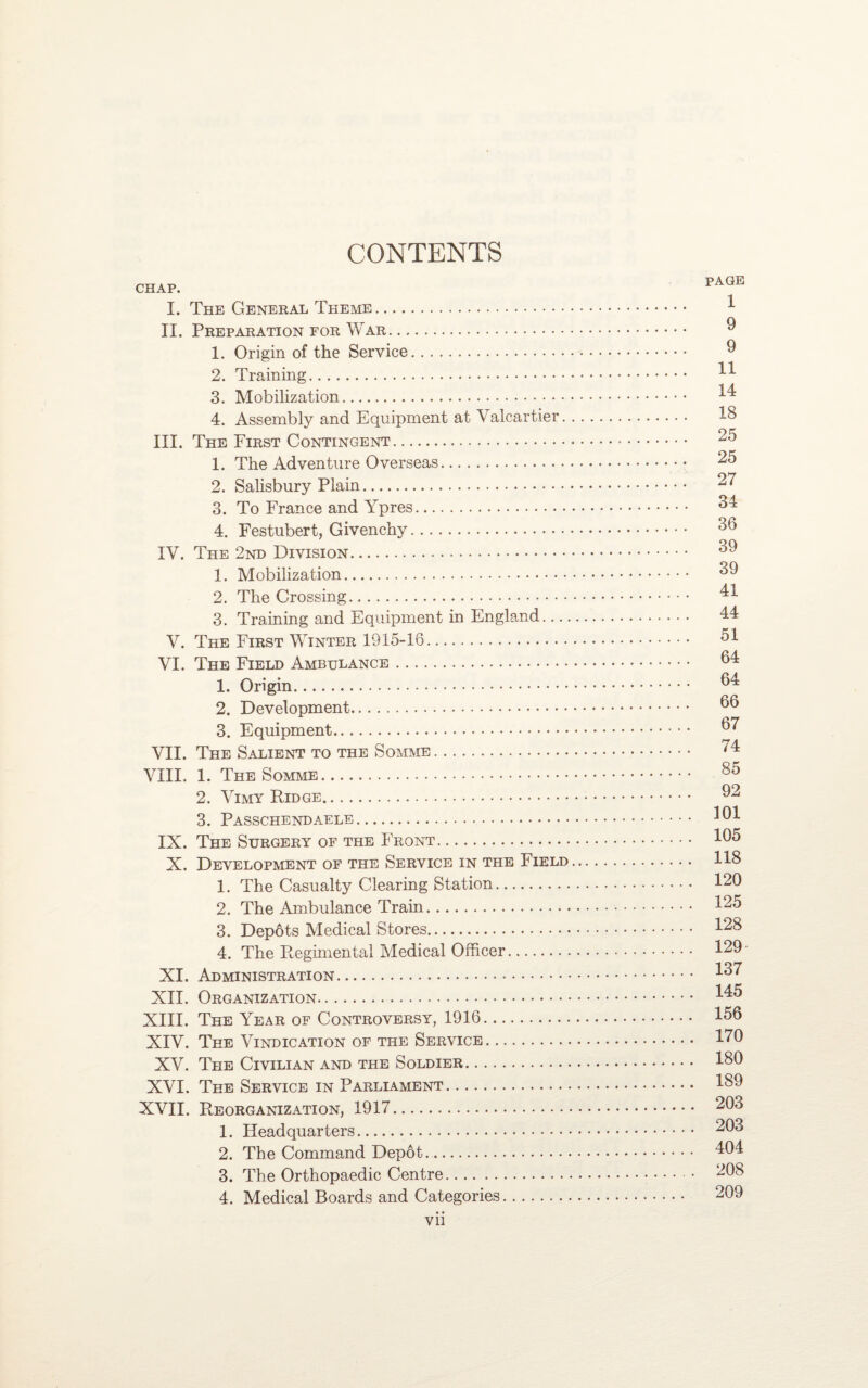 CONTENTS CHAP. I. The General Theme. II. Preparation for War... 1. Origin of the Service. 2. Training. 3. Mobilization. 4. Assembly and Equipment at Valcartier. III. The First Contingent. 1. The Adventure Overseas. 2. Salisbury Plain. 3. To France and Ypres. 4. Festubert, Givenchy. IV. The 2nd Division. 1. Mobilization. 2. The Crossing. 3. Training and Equipment in England- V. The First Winter 1915-16. VI. The Field Ambulance. 1. Origin. 2. Development. 3. Equipment. VII. The Salient to the Somme. VIII. 1. The Somme. 2. Vimy Ridge. 3. Passchendaele. IX. The Surgery of the Front. X. Development of the Service in the Field 1. The Casualty Clearing Station. 2. The Ambulance Train. 3. Depots Medical Stores. 4. The Pmgimental Medical Officer. XI. Administration. XII. Organization. XIII. The Year of Controversy, 1916. XIV. The Vindication of the Service. XV. The Civilian and the Soldier. XVI. The Service in Parliament. XVII. Reorganization, 1917. 1. Headquarters. 2. The Command Depot. 3. The Orthopaedic Centre. 4. Medical Boards and Categories. vii page 1 9 9 11 14 18 25 25 27 34 36 39 39 41 44 51 64 64 66 67 74 85 92 101 105 118 120 125 128 129 137 145 156 170 180 189 203 203 404 208 209