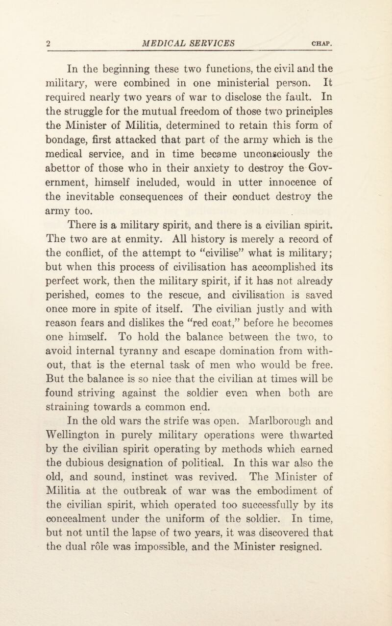 In the beginning these two functions, the civil and the military, were combined in one ministerial person. It required nearly two years of war to disclose the fault. In the struggle for the mutual freedom of those two principles the Minister of Militia, determined to retain this form of bondage, first attacked that part of the army which is the medical service, and in time became unconsciously the abettor of those who in their anxiety to destroy the Gov¬ ernment, himself included, would in utter innocence of the inevitable consequences of their conduct destroy the army too. There is a military spirit, and there is a civilian spirit. The two are at enmity. All history is merely a record of the conflict, of the attempt to “civilise” what is military; but when this process of civilisation has accomplished its perfect work, then the military spirit, if it has not already perished, comes to the rescue, and civilisation is saved once more in spite of itself. The civilian justly and with reason fears and dislikes the “red coat,” before he becomes one himself. To hold the balance between the two, to avoid internal tyranny and escape domination from with¬ out, that is the eternal task of men who would be free. But the balance is so nice that the civilian at times will be found striving against the soldier even when both are straining towards a common end. In the old wars the strife was open. Marlborough and Wellington in purely military operations were thwarted by the civilian spirit operating by methods which earned the dubious designation of political. In this war also the old, and sound, instinct was revived. The Minister of Militia at the outbreak of war was the embodiment of the civilian spirit, wdiich operated too successfully by its concealment under the uniform of the soldier. In time, but not until the lapse of two years, it was discovered that the dual role was impossible, and the Minister resigned.