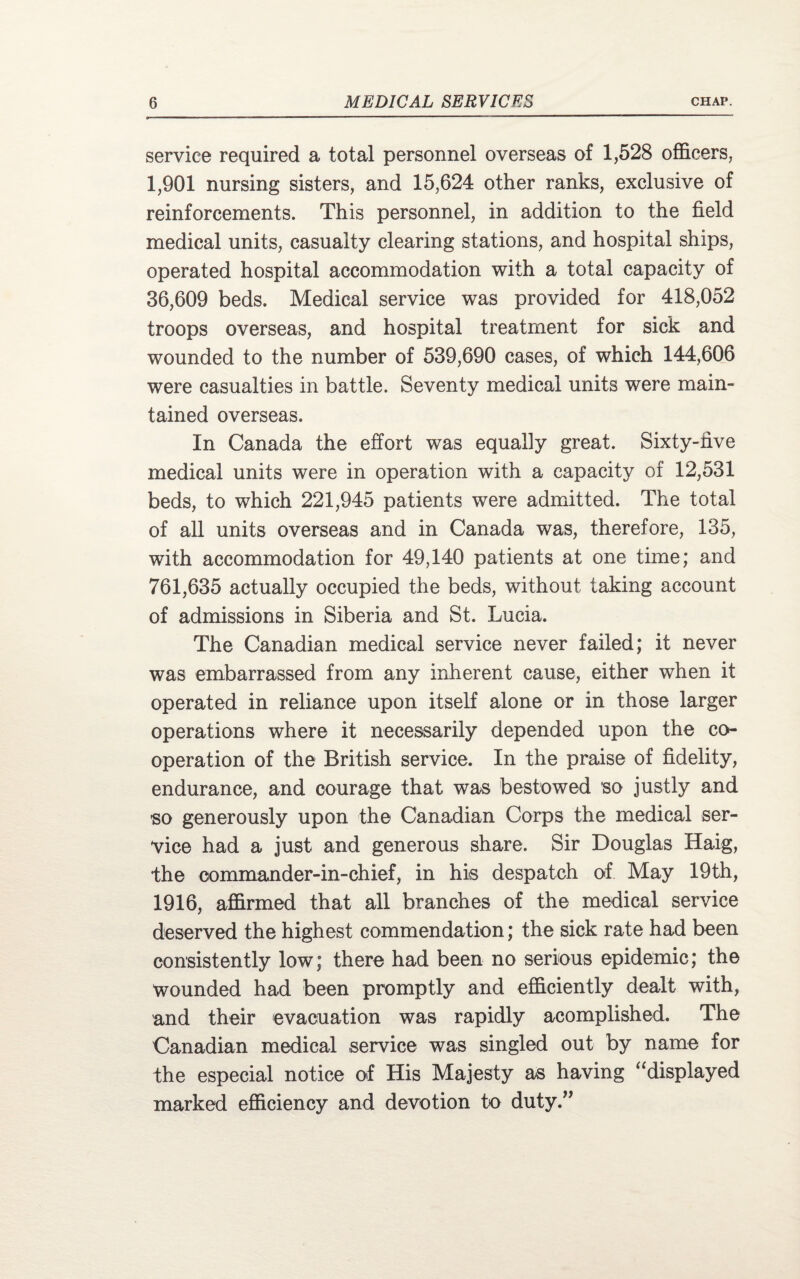 service required a total personnel overseas of 1,528 officers, 1,901 nursing sisters, and 15,624 other ranks, exclusive of reinforcements. This personnel, in addition to the field medical units, casualty clearing stations, and hospital ships, operated hospital accommodation with a total capacity of 36,609 beds. Medical service was provided for 418,052 troops overseas, and hospital treatment for sick and wounded to the number of 539,690 cases, of which 144,606 were casualties in battle. Seventy medical units were main¬ tained overseas. In Canada the effort was equally great. Sixty-five medical units were in operation with a capacity of 12,531 beds, to which 221,945 patients were admitted. The total of all units overseas and in Canada was, therefore, 135, with accommodation for 49,140 patients at one time; and 761,635 actually occupied the beds, without faking account of admissions in Siberia and St. Lucia. The Canadian medical service never failed; it never was embarrassed from any inherent cause, either when it operated in reliance upon itself alone or in those larger operations where it necessarily depended upon the co¬ operation of the British service. In the praise of fidelity, endurance, and courage that was bestowed so justly and so generously upon the Canadian Corps the medical ser¬ vice had a just and generous share. Sir Douglas Haig, the commander-in-chief, in his despatch of May 19th, 1916, affirmed that all branches of the medical service deserved the highest commendation; the sick rate had been consistently low; there had been no serious epidemic; the wounded had been promptly and efficiently dealt with, and their evacuation was rapidly acomplished. The Canadian medical service was singled out by name for the especial notice of His Majesty as having “displayed marked efficiency and devotion to duty.”