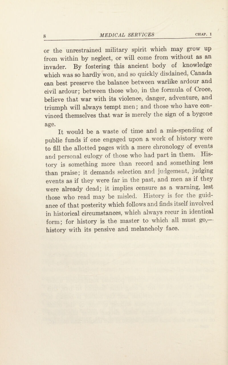 or the unrestrained military spirit which may grow up from within by neglect, or will come from without as an invader. By fostering this ancient body of knowledge which was so hardly won, and so quickly disdained, Canada can best preserve the balance between warlike ardour and civil ardour; between those who, in the formula of Croce, believe that war with its violence, danger, adventure, and triumph will always tempt men; and those who have con¬ vinced themselves that war is merely the sign of a bygone age. It would be a waste of time and a mis-spendmg at public funds if one engaged upon a work of history were to fill the allotted pages with a mere chronology of events and personal eulogy of those who had part in them. His¬ tory is something more than record and something less than praise; it demands selection and judgement, judging events as if they were far in the past, and men as if they were already dead; it implies censure as a warning, lest those who read may be misled. History is for the guid¬ ance of that posterity which follows and finds itself involved in historical circumstances, which always recur in identical form; for history is the master to which all must go/ history with its pensive and melancholy face.