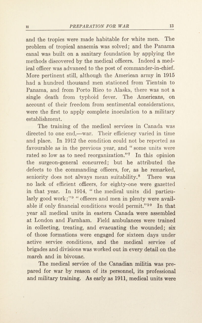 and the tropics were made habitable for white men. The problem of tropical anaemia was solved; and the Panama canal was built on a sanitary foundation by applying the methods discovered by the medical officers. Indeed a med¬ ical officer was advanced to the post of commander-in-chief. More pertinent still, although the American army in 1915 had a hundred thousand men stationed from Tientsin to Panama, and from Porto Rico to Alaska, there was not a single death from typhoid fever. The Americans, on account of their freedom from sentimental considerations, were the first to apply complete inoculation to a military establishment. The training of the medical services in Canada was directed to one end,—war. Their efficiency varied in time and place. In 1912 the condition could not be reported as favourable as in the previous year, and “ some units were rated so low as to need reorganization.”7 In this opinion the surgeon-general concurred; but he attributed the defects to the commanding officers, for, as he remarked, seniority does not always mean suitability.8 There was no lack of efficient officers, for eighty-one were gazetted in that year. In 1914, “ the medical units did particu¬ larly good work;”9 “ officers and men in plenty were avail¬ able if only financial conditions would permit.”10 In that year all medical units in eastern Canada were assembled at London and Farnham. Field ambulances were trained in collecting, treating, and evacuating the wounded; six of those formations were engaged for sixteen days under active service conditions, and the medical service of brigades and divisions was worked out in every detail on the march and in bivouac. The medical service of the Canadian militia was pre¬ pared for war by reason of its personnel, its professional and military training. As early as 1911, medical units were