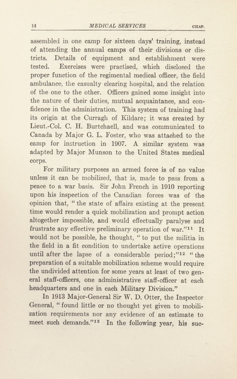 assembled in one camp for sixteen days’ training, instead of attending the annual camps of their divisions or dis¬ tricts. Details of equipment and establishment were tested. Exercises were practised, which disclosed the proper function of the regimental medical officer, the field ambulance, the casualty clearing hospital, and the relation of the one to the other. Officers gained some insight into the nature of their duties, mutual acquaintance, and con¬ fidence in the administration. This system of training had its origin at the Curragh of Kildare; it was created by Lieut.-Col. C. H. Burtchaell, and was communicated to Canada by Major G. L. Foster, who was attached to the camp for instruction in 1907. A similar system was adapted by Major Munson to the United States medical corps. For military purposes an armed force is of no value unless it can be mobilized, that is, made to pass from a peace to a war basis. Sir John French in 1910 reporting upon his inspection of the Canadian forces was of the opinion that, “ the state of affairs existing at the present time would render a quick mobilization and prompt action altogether impossible, and would effectually paralyse and frustrate any effective preliminary operation of war.”11 It would not be possible, he thought, “ to put the militia in the field in a fit condition to undertake active operations until after the lapse of a considerable period;”12 “ the preparation of a suitable mobilization scheme would require the undivided attention for some years at least of two gen¬ eral staff-officers, one administrative staff-officer at each headquarters and one in each Military Division.” In 1913 Major-General Sir W. D. Otter, the Inspector General, “ found little or no thought yet given to mobili¬ zation requirements nor any evidence of an estimate to meet such demands.”13 In the following year, his sue-