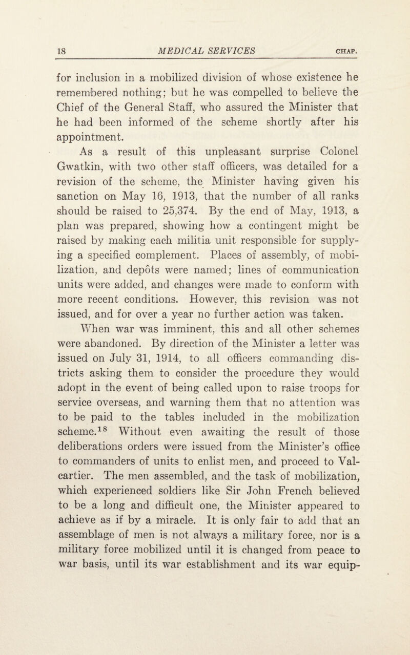 for inclusion in a mobilized division of whose existence he remembered nothing; but he was compelled to believe the Chief of the General Staff, who assured the Minister that he had been informed of the scheme shortly after his appointment. As a result of this unpleasant surprise Colonel Gwatkin, with two other staff officers, was detailed for a revision of the scheme, the Minister having given his sanction on May 16, 1913, that the number of all ranks should be raised to 25,374. By the end of May, 1913, a plan was prepared, showing how a contingent might be raised by making each militia unit responsible for supply¬ ing a specified complement. Places of assembly, of mobi¬ lization, and depots were named; lines of communication units were added, and changes were made to conform with more recent conditions. However, this revision was not issued, and for over a year no further action was taken. When war was imminent, this and all other schemes were abandoned. By direction of the Minister a letter was issued on July 31, 1914, to all officers commanding dis¬ tricts asking them to consider the procedure they would adopt in the event of being called upon to raise troops for service overseas, and warning them that no attention was to be paid to the tables included in the mobilization scheme.18 Without even awaiting the result of those deliberations orders were issued from the Minister’s office to commanders of units to enlist men, and proceed to Val- cartier. The men assembled, and the task of mobilization, which experienced soldiers like Sir John French believed to be a long and difficult one, the Minister appeared to achieve as if by a miracle. It is only fair to add that an assemblage of men is not always a military force, nor is a military force mobilized until it is changed from peace to war basis, until its war establishment and its war equip-