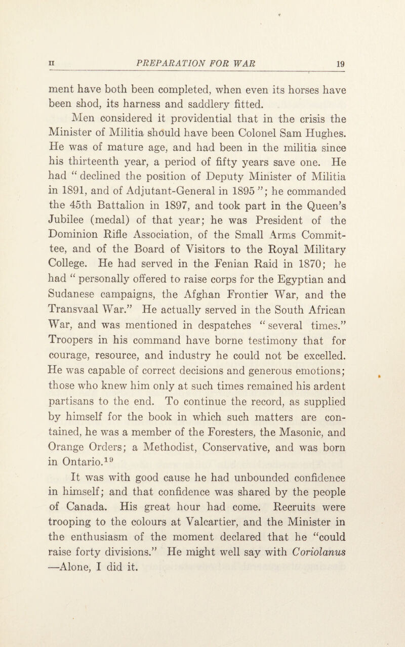 ment have both been completed, when even its horses have been shod, its harness and saddlery fitted. Men considered it providential that in the crisis the Minister of Militia should have been Colonel Sam Hughes. He was of mature age, and had been in the militia since his thirteenth year, a period of fifty years save one. He had “ declined the position of Deputy Minister of Militia in 1891, and of Adjutant-General in 1895 ”; he commanded the 45th Battalion in 1897, and took part in the Queen’s Jubilee (medal) of that year; he was President of the Dominion Rifle Association, of the Small Arms Commit¬ tee, and of the Board of Visitors to the Royal Military College. He had served in the Fenian Raid in 1870; he had “ personally offered to raise corps for the Egyptian and Sudanese campaigns, the Afghan Frontier War, and the Transvaal War.” He actually served in the South African War, and was mentioned in despatches “ several times.” Troopers in his command have borne testimony that for courage, resource, and industry he could not be excelled. He was capable of correct decisions and generous emotions; those who knew him only at such times remained his ardent partisans to the end. To continue the record, as supplied by himself for the book in which such matters are con¬ tained, he was a member of the Foresters, the Masonic, and Orange Orders; a Methodist, Conservative, and was born in Ontario.19 It was with good cause he had unbounded confidence in himself; and that confidence was shared by the people of Canada. His great hour had come. Recruits were trooping to the colours at Valcartier, and the Minister in the enthusiasm of the moment declared that he “could raise forty divisions.” He might well say with Coriolanus —Alone, I did it.