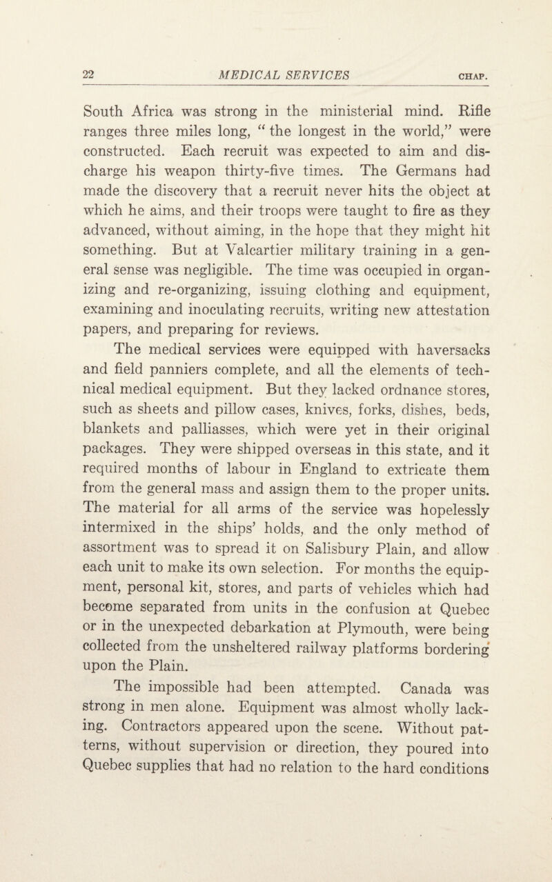South Africa was strong in the ministerial mind. Rifle ranges three miles long, “ the longest in the world,” were constructed. Each recruit was expected to aim and dis¬ charge his weapon thirty-five times. The Germans had made the discovery that a recruit never hits the object at which he aims, and their troops were taught to fire as they advanced, without aiming, in the hope that they might hit something. But at Valcartier military training in a gen¬ eral sense was negligible. The time was occupied in organ¬ izing and re-organizing, issuing clothing and equipment, examining and inoculating recruits, writing new attestation papers, and preparing for reviews. The medical services wTere equipped with haversacks and field panniers complete, and all the elements of tech¬ nical medical equipment. But they lacked ordnance stores, such as sheets and pillow cases, knives, forks, dishes, beds, blankets and palliasses, which were yet in their original packages. They were shipped overseas in this state, and it required months of labour in England to extricate them from the general mass and assign them to the proper units. The material for all arms of the service was hopelessly intermixed in the ships’ holds, and the only method of assortment was to spread it on Salisbury Plain, and allow each unit to make its own selection. For months the equip¬ ment, personal kit, stores, and parts of vehicles which had become separated from units in the confusion at Quebec or in the unexpected debarkation at Plymouth, were being collected from the unsheltered railway platforms bordering upon the Plain. The impossible had been attempted. Canada was strong in men alone. Equipment was almost wholly lack¬ ing. Contractors appeared upon the scene. Without pat¬ terns, without supervision or direction, they poured into Quebec supplies that had no relation to the hard conditions