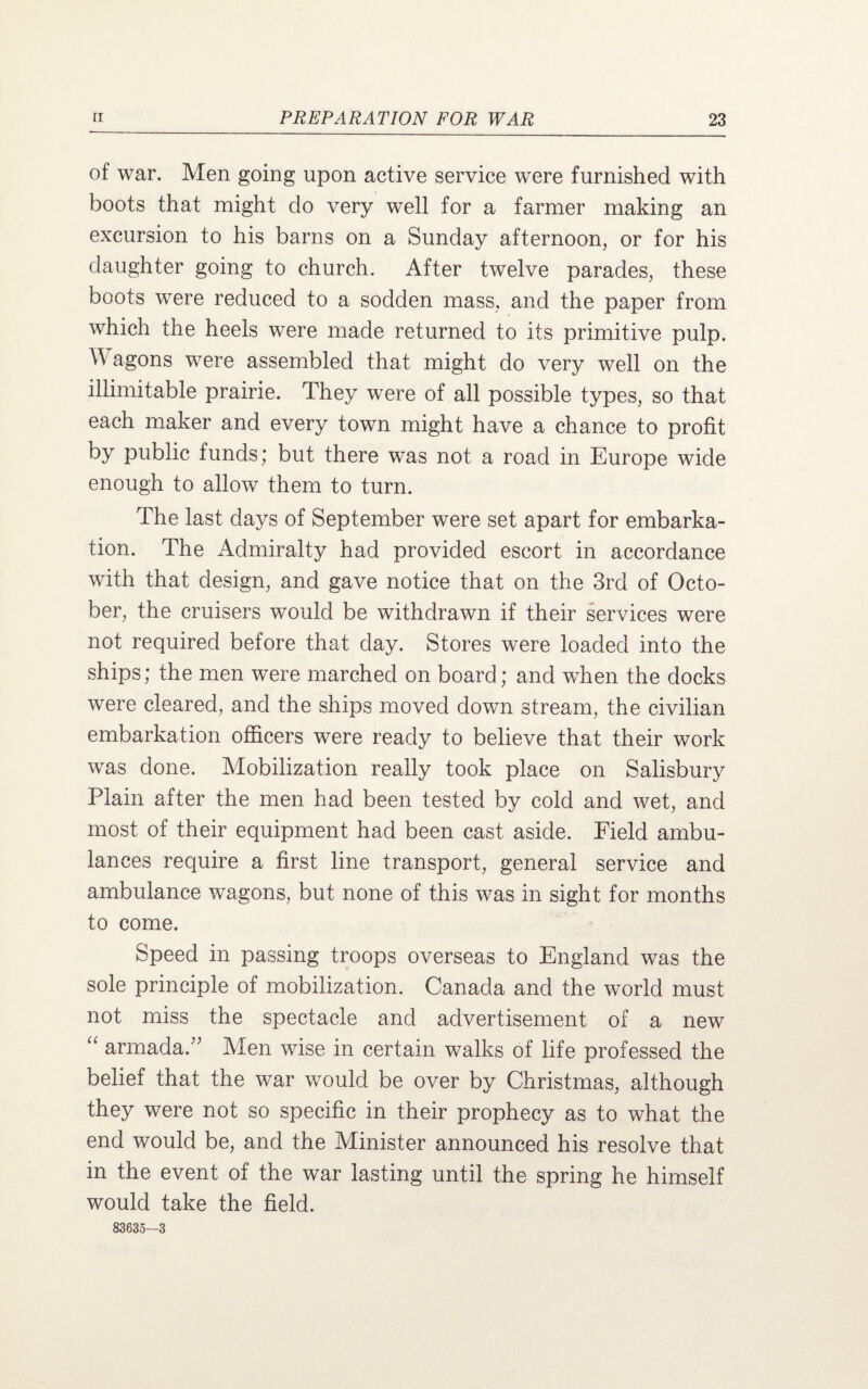 of war. Men going upon active service were furnished with boots that might do very well for a farmer making an excursion to his barns on a Sunday afternoon, or for his daughter going to church. After twelve parades, these boots were reduced to a sodden mass, and the paper from which the heels were made returned to its primitive pulp. A agons wTere assembled that might do very well on the illimitable prairie. They were of all possible types, so that each maker and every town might have a chance to profit by public funds; but there was not a road in Europe wide enough to allow them to turn. The last days of September were set apart for embarka¬ tion. The Admiralty had provided escort in accordance with that design, and gave notice that on the 3rd of Octo¬ ber, the cruisers would be withdrawn if their services were not required before that day. Stores were loaded into the ships; the men were marched on board; and when the docks were cleared, and the ships moved down stream, the civilian embarkation officers were ready to believe that their work was done. Mobilization really took place on Salisbury Plain after the men had been tested by cold and wet, and most of their equipment had been cast aside. Field ambu¬ lances require a first line transport, general service and ambulance wagons, but none of this was in sight for months to come. Speed in passing troops overseas to England was the sole principle of mobilization. Canada and the world must not miss the spectacle and advertisement of a new “ armada/' Men wise in certain walks of life professed the belief that the war would be over by Christmas, although they were not so specific in their prophecy as to what the end would be, and the Minister announced his resolve that in the event of the war lasting until the spring he himself would take the field. 83635—3