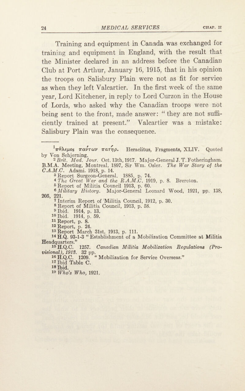 Training and equipment in Canada was exchanged for training and equipment in England, with the result that the Minister declared in an address before the Canadian Club at Port Arthur, January 16, 1915, that in his opinion the troops on Salisbury Plain were not as fit for service as when they left Valcartier. In the first week of the same year, Lord Kitchener, in reply to Lord Curzon in the House of Lords, who asked why the Canadian troops were not being sent to the front, made answer: “ they are not suffi¬ ciently trained at present.” Valcartier was a mistake: Salisbury Plain was the consequence. VoAe/xos iravTUV rraryp. Heraclitus, Fragments, XLIV. Quoted by Von Schjerning. 2 Brit. Med. Jour. Oct. 13th, 1917. Major-General J. T. Fotheringham, B. M.A. Meeting, Montreal, 1897, Sir Wm. Osier. The War Story of the C. A.M.C. Adami. 1918, p. 14. 3 Report Surgeon-General. 1885, p. 74. 4 The Great War and the R.A.M.C. 1919, p. 8. Brereton. 5 Report of Militia Council 1913, p. 60. 6 Military History. Major-General Leonard Wood, 1921, pp. 138, 205, 221. 7 Interim Report of ‘Militia Council, 1912, p. 30. 8 Report of Militia Council, 1913, p. 58. 9 Ibid. 1914, p. 13. Ibid. 1914, p. 59. 11 Report, p. 8. 12 Report, p. 24. 13 Report March 31st, 1913, p. 111. 14 H.Q. 93-1-3 “ Establishment of a Mobilization Committee at Militia Headquarters.” 15H.Q.C. 1257. Canadian Militia Mobilization Regulations (Pro¬ visional), 1913. 32 pp. 16 H.Q.C. 1209. “ Mobilization for Service Overseas.” 17 Ibid Table C. 78 Ibid. 19 Who's Who, 1921.