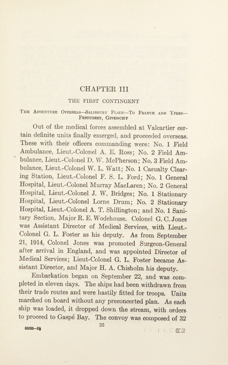 THE FIRST CONTINGENT The Adventure Overseas—Salisbury Plain—To France and Ypres— Festubert, Givenchy Out of the medical forces assembled at Valcartier cer¬ tain definite units finally emerged, and proceeded overseas. These with their officers commanding were: No. 1 Field Ambulance, Lieut.-Colonel A. E. Ross; No. 2 Field Am¬ bulance, Lieut.-Colonel D. W. McPherson; No. 3 Field Am¬ bulance, Lieut.-Colonel W. L. Watt; No. 1 Casualty Clear¬ ing Station, Lieut.-Colonel F. S. L. Ford; No. 1 General Hospital, Lieut.-Colonel Murray MacLaren; No. 2 General Hospital, Lieut.-Colonel J. W. Bridges; No. 1 Stationary Hospital, Lieut.-Colonel Lome Drum; No. 2 Stationary Hospital, Lieut.-Colonel A. T. Shillington; and No. 1 Sani¬ tary Section, Major R. E. Wodehouse. Colonel G. C. Jones was Assistant Director of Medical Services, with Lieut.- Colonel G. L. Foster as his deputy. As from September 21, 1914, Colonel Jones was promoted Surgeon-General after arrival in England, and was appointed Director of Medical Services; Lieut-Colonel G. L. Foster became As¬ sistant Director, and Major H. A. Chisholm his deputy. Embarkation began on September 22, and was com¬ pleted in eleven days. The ships had been withdrawn from their trade routes and were hastily fitted for troops. Units marched on board without any preconcerted plan. As each ship was loaded, it dropped down the stream, with orders to proceed to Gaspe Bay. The convoy was composed of 32