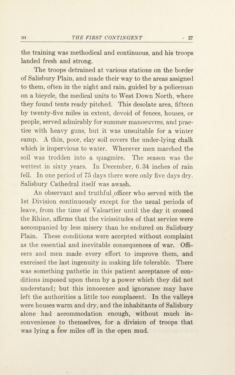 the training was methodical and continuous, and his troops landed fresh and strong. The troops detrained at various stations on the border of Salisbury Plain, and made their way to the areas assigned to them, often in the night and rain, guided by a policeman on a bicycle, the medical units to West Down North, where they found tents ready pitched. This desolate area, fifteen by twenty-five miles in extent, devoid of fences, houses, or people, served admirably for summer manoeuvres, and prac¬ tice with heavy guns, but it was unsuitable for a winter camp. A thin, poor, clay soil covers the under-lying chalk which is impervious to water. Wherever men marched the soil was trodden into a quagmire. The season was the wettest in sixty years. In December, 6.34 inches of rain fell. In one period of 75 days there were only five days dry. Salisbury Cathedral itself was awash. An observant and truthful officer who served with the 1st Division continuously except for the usual periods of leave, from the time of Valcartier until the day it crossed the Rhine, affirms that the vicissitudes of that service were accompanied by less misery than he endured on Salisbury Plain. These conditions were accepted without complaint as the essential and inevitable consequences of war. Offi¬ cers and men made every effort to improve them, and exercised the last ingenuity in making life tolerable. There was something pathetic in this patient acceptance of con¬ ditions imposed upon them by a power which they did not understand; but this innocence and ignorance may have left the authorities a little too complacent. In the valleys were houses warm and dry, and the inhabitants of Salisbury alone had accommodation enough, without much in¬ convenience to themselves, for a division of troops that was lying a few miles off in the open mud.