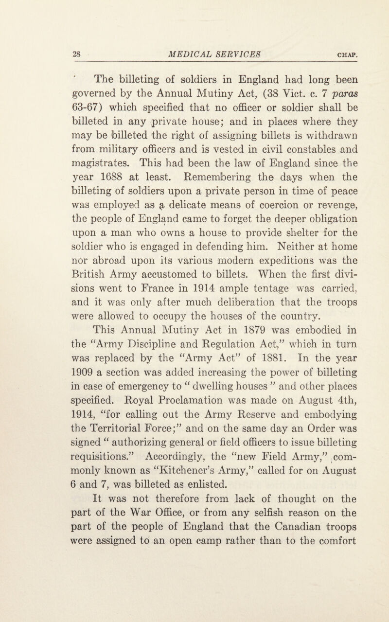 The billeting of soldiers in England had long been governed by the Annual Mutiny Act, (38 Viet. c. 7 paras 63-67) which specified that no officer or soldier shall be billeted in any private house; and in places where they may be billeted the right of assigning billets is withdrawn from military officers and is vested in civil constables and magistrates. This had been the law of England since the year 1688 at least. Remembering the days when the billeting of soldiers upon a private person in time of peace was employed as § delicate means of coercion or revenge, the people of England came to forget the deeper obligation upon a man who owns a house to provide shelter for the soldier wdio is engaged in defending him. Neither at home nor abroad upon its various modern expeditions was the British Army accustomed to billets. When the first divi¬ sions went to France in 1914 ample tentage was carried, and it was only after much deliberation that the troops were allowed to occupy the houses of the country. This Annual Mutiny Act in 1879 was embodied in the “Army Discipline and Regulation Act,” which in turn was replaced by the “Army Act” of 1881. In the year 1909 a section was added increasing the power of billeting in case of emergency to “ dwelling houses ” and other places specified. Royal Proclamation was made on August 4th, 1914, “for calling out the Army Reserve and embodying the Territorial Force;” and on the same day an Order was signed “ authorizing general or field officers to issue billeting requisitions.” Accordingly, the “new Field Army,” com¬ monly known as “Kitchener’s Army,” called for on August 6 and 7, was billeted as enlisted. It was not therefore from lack of thought on the part of the War Office, or from any selfish reason on the part of the people of England that the Canadian troops were assigned to an open camp rather than to the comfort