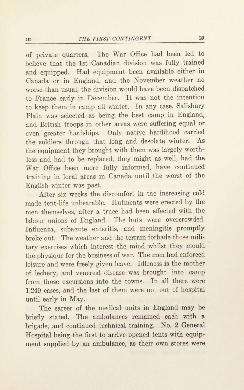 of private quarters. The War Office had been led to believe that the 1st Canadian division was fully trained and equipped. Had equipment been available either in Canada or in England, and the November weather no worse than usual, the division would have been dispatched to France early in December. It was not the intention to keep them in camp all winter. In any case, Salisbury Plain was selected as being the best camp in England, and British troops in other areas were suffering equal or even greater hardships. Only native hardihood carried the soldiers through that long and desolate winter. As the equipment they brought with them was largely worth¬ less and had to be replaced, they might as well, had the War Office been more fully informed, have continued training in local areas in Canada until the worst of the English winter was past. After six weeks the discomfort in the increasing cold made tent-life unbearable. Hutments we re erected by the men themselves, after a truce had been effected with the labour unions of England. The huts were overcrowded. Influenza, subacute enteritis, and meningitis promptly broke out. The weather and the terrain forbade those mili¬ tary exercises which interest the mind whilst they mould the physique for the business of war. The men had enforced leisure and were freely given leave. Idleness is the mother of lechery, and venereal disease was brought into camp from those excursions into the towns. In all there were 1,249 cases, and the last of them were not out of hospital until early in May. The career of the medical units in England may be briefly stated. The ambulances remained each with a brigade, and continued technical training. No. 2 General Hospital being the first to arrive opened tents with equip¬ ment supplied by an ambulance, as their own stores were