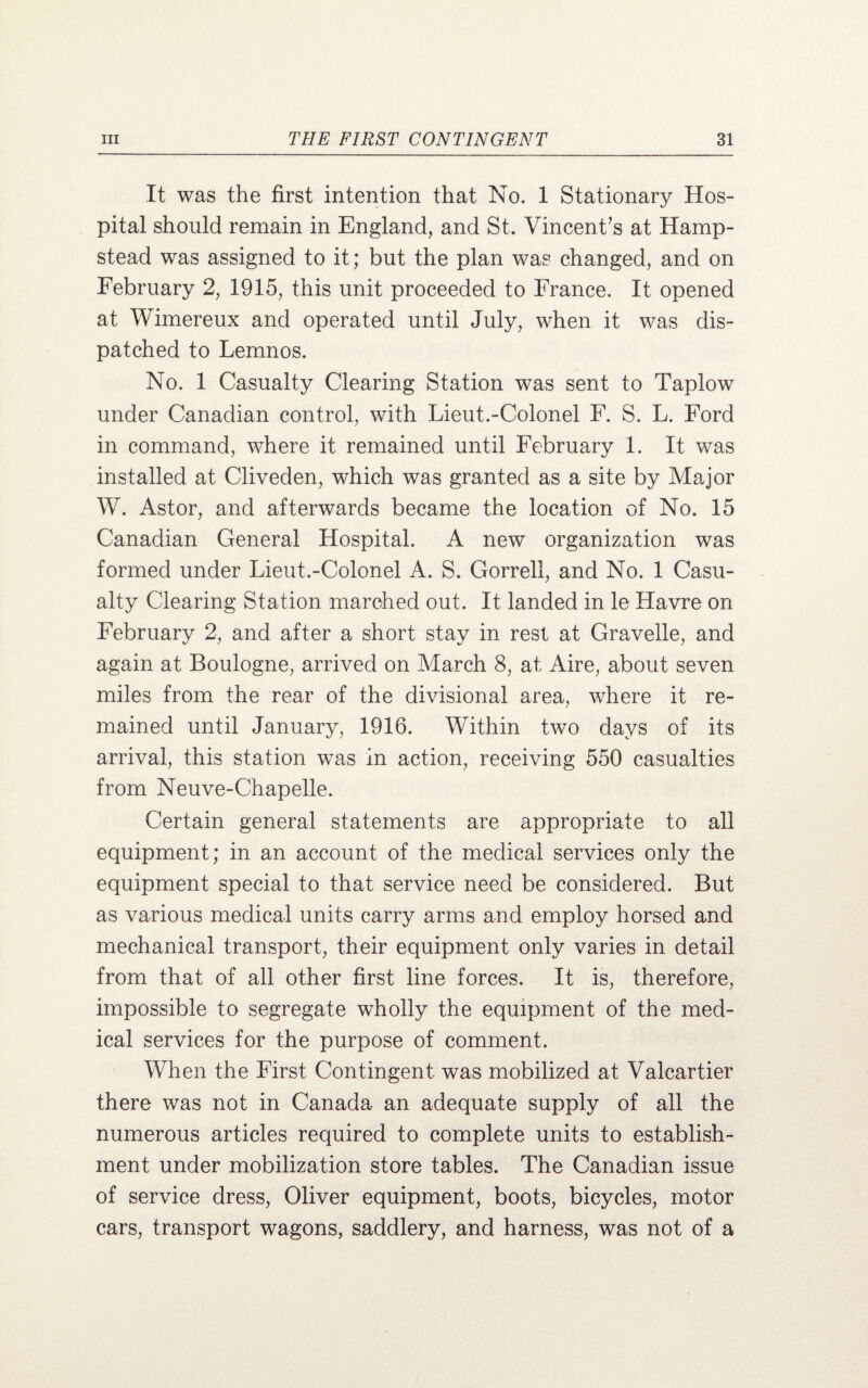 It was the first intention that No. 1 Stationary Hos¬ pital should remain in England, and St. Vincent’s at Hamp¬ stead was assigned to it; but the plan was changed, and on February 2, 1915, this unit proceeded to France. It opened at Wimereux and operated until July, when it was dis¬ patched to Lemnos. No. 1 Casualty Clearing Station was sent to Taplow under Canadian control, with Lieut.-Colonel F. S. L. Ford in command, where it remained until February 1. It was installed at Cliveden, which was granted as a site by Major W. Astor, and afterwards became the location of No. 15 Canadian General Hospital. A new organization was formed under Lieut.-Colonel A. S. Gorrell, and No. 1 Casu¬ alty Clearing Station marched out. It landed in le Havre on February 2, and after a short stay in rest at Gravelle, and again at Boulogne, arrived on March 8, at Aire, about seven miles from the rear of the divisional area, where it re¬ mained until January, 1916. Within two days of its arrival, this station was in action, receiving 550 casualties from Neuve-Chapelle. Certain general statements are appropriate to all equipment; in an account of the medical services only the equipment special to that service need be considered. But as various medical units carry arms and employ horsed and mechanical transport, their equipment only varies in detail from that of all other first line forces. It is, therefore, impossible to segregate wholly the equipment of the med¬ ical services for the purpose of comment. When the First Contingent was mobilized at Valeartier there was not in Canada an adequate supply of all the numerous articles required to complete units to establish¬ ment under mobilization store tables. The Canadian issue of service dress, Oliver equipment, boots, bicycles, motor cars, transport wagons, saddlery, and harness, was not of a