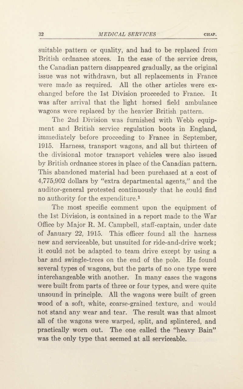 suitable pattern or quality, and had to be replaced from British ordnance stores. In the case of the service dress, the Canadian pattern disappeared gradually, as the original issue was not withdrawn, but all replacements in France were made as required. All the other articles were ex¬ changed before the 1st Division proceeded to France. It was after arrival that the light horsed field ambulance wagons were replaced by the heavier British pattern. The 2nd Division was furnished with Webb equip¬ ment and British service regulation boots in England, immediately before proceeding to France in September, 1915. Harness, transport wagons, and all but thirteen of the divisional motor transport vehicles were also issued by British ordnance stores in place of the Canadian pattern. This abandoned material had been purchased at a cost of 4,775,902 dollars by “extra departmental agents/’ and the auditor-general protested continuously that he could find no authority for the expenditure.1 The most specific comment upon the equipment of the 1st Division, is contained in a report made to the War Office by Major R. M. Campbell, staff-captain, under date of January 22, 1915. This officer found all the harness new and serviceable, but unsuited for ride-and-drive work; it could not be adapted to team drive except by using a bar and swingle-trees on the end of the pole. Fie found several types of wagons, but the parts of no one type were interchangeable with another. In many cases the wagons were built from parts of three or four types, and were quite unsound in principle. All the wagons were built of green wood of a soft, white, coarse-grained texture, and would not stand any wear and tear. The result was that almost all of the wagons were warped, split, and splintered, and practically worn out. The one called the “heavy Bain” was the only type that seemed at all serviceable.