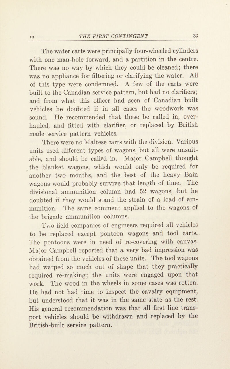 The water carts were principally four-wheeled cylinders with one man-hole forward, and a partition in the centre. There wa*s no way by which they could be cleaned; there was no appliance for filtering or clarifying the water. All of this type were condemned. A few of the carts were built to the Canadian service pattern, but had no clarifiers; and from what this officer had seen of Canadian built vehicles he doubted if in all cases the woodwork was sound. He recommended that these be called in, over¬ hauled, and fitted with clarifier, or replaced by British made service pattern vehicles. There were no Maltese carts with the division. Various units used different types of wagons, but all were unsuit¬ able, and should be called in. Major Campbell thought the blanket wagons, which would only be required for another two months, and the best of the heavy Bain wagons would probably survive that length of time. The divisional ammunition column had 52 wagons, but he doubted if they would stand the strain of a load of am¬ munition. The same comment applied to the wagons of the brigade ammunition columns. Two field companies of engineers required all vehicles to be replaced except pontoon wagons and tool carts. The pontoons were in need of re-covering with canvas. Major Campbell reported that a very bad impression was obtained from the vehicles of these units. The tool wagons had warped so much out of shape that they practically required re-making; the units were engaged upon that work. The wood in the wheels in some cases was rotten. He had not had time to inspect the cavalry equipment, but understood that it was in the same state as the rest. His general recommendation was that all first line trans¬ port vehicles should be withdrawn and replaced by the British-built service pattern.