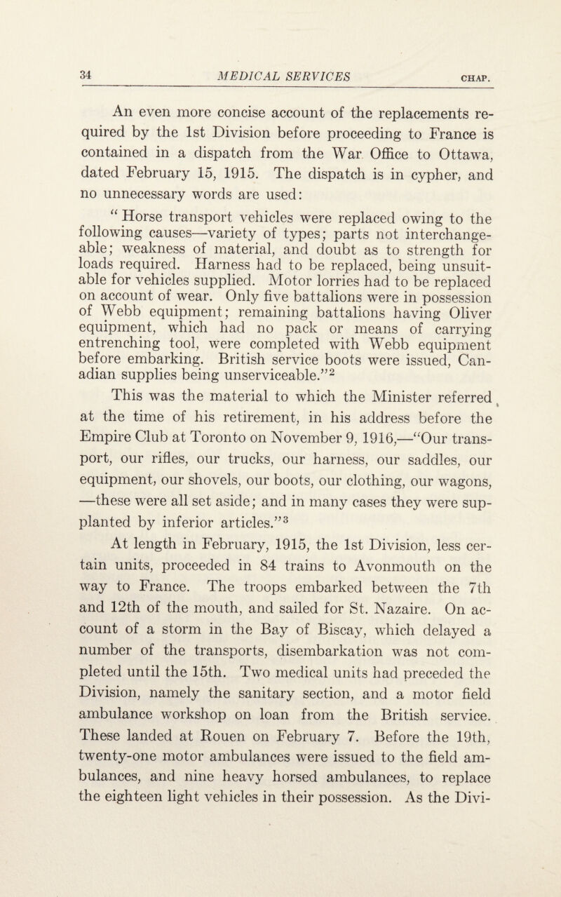 An even more concise account of the replacements re¬ quired by the 1st Division before proceeding to France is contained in a dispatch from the War Office to Ottawa, dated February 15, 1915. The dispatch is in cypher, and no unnecessary words are used: u Horse transport vehicles were replaced owing to the following causes—variety of types; parts not interchange¬ able; weakness of material, and doubt as to strength for loads required. Harness had to be replaced, being unsuit¬ able for vehicles supplied. Motor lorries had to be replaced on account of wear. Only five battalions were in possession of Webb equipment; remaining battalions having Oliver equipment, which had no pack or means of carrying entrenching tool, were completed with Webb equipment before embarking. British service boots were issued, Can¬ adian supplies being unserviceable.”2 This was the material to which the Minister referred i at the time of his retirement, in his address before the Empire Club at Toronto on November 9, 1916,—Our trans¬ port, our rifles, our trucks, our harness, our saddles, our equipment, our shovels, our boots, our clothing, our wagons, —these were all set aside; and in many cases they were sup¬ planted by inferior articles.”3 At length in February, 1915, the 1st Division, less cer¬ tain units, proceeded in 84 trains to Avonmouth on the way to France. The troops embarked between the 7th and 12th of the mouth, and sailed for St. Nazaire. On ac¬ count of a storm in the Bay of Biscay, which delayed a number of the transports, disembarkation was not com¬ pleted until the 15th. Two medical units had preceded the Division, namely the sanitary section, and a motor field ambulance workshop on loan from the British service. These landed at Rouen on February 7. Before the 19th, twenty-one motor ambulances were issued to the field am¬ bulances, and nine heavy horsed ambulances, to replace the eighteen light vehicles in their possession. As the Divi-