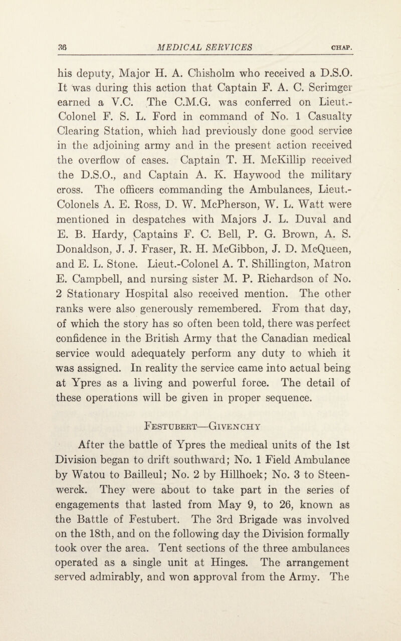 his deputy, Major H. A. Chisholm who received a D.S.O. It was during this action that Captain F. A. C. Scrimger earned a V.C. The C.M.G. was conferred on Lieut.- Colonel F. S. L. Ford in command of No, 1 Casualty Clearing Station, which had previously clone good service in the adjoining army and in the present action received the overflow of cases. Captain T. H. McKiilip received the D.S.O., and Captain A. K. Haywood the military cross. The officers commanding the Ambulances, Lieut.- Colonels A. E. Ross, D. W. McPherson, W. L. Watt were mentioned in despatches with Majors J. L. Duval and E. B. Hardy, Captains F. C. Bell, P. G. Brown, A. S. Donaldson, J. J. Fraser, R. H. McGibbon, J. D. McQueen, and E. L. Stone. Lieut.-Colonel A. T. Shillington, Matron E. Campbell, and nursing sister M. P. Richardson of No. 2 Stationary Hospital also received mention. The other ranks were also generously remembered. From that day, of which the story has so often been told, there was perfect confidence in the British Army that the Canadian medical service would adequately perform any duty to which it was assigned. In reality the service came into actual being at Ypres as a living and powerful force. The detail of these operations will be given in proper sequence. Festubert—Givenchy After the battle of Ypres the medical units of the 1st Division began to drift southward; No. 1 Field Ambulance by Watou to Bailleul; No. 2 by Hillhoek; No. 3 to Steen- werck. They were about to take part in the series of engagements that lasted from May 9, to 26, known as the Battle of Festubert. The 3rd Brigade was involved on the 18th, and on the following day the Division formally took over the area. Tent sections of the three ambulances operated as a single unit at Hinges. The arrangement served admirably, and won approval from the Army. The