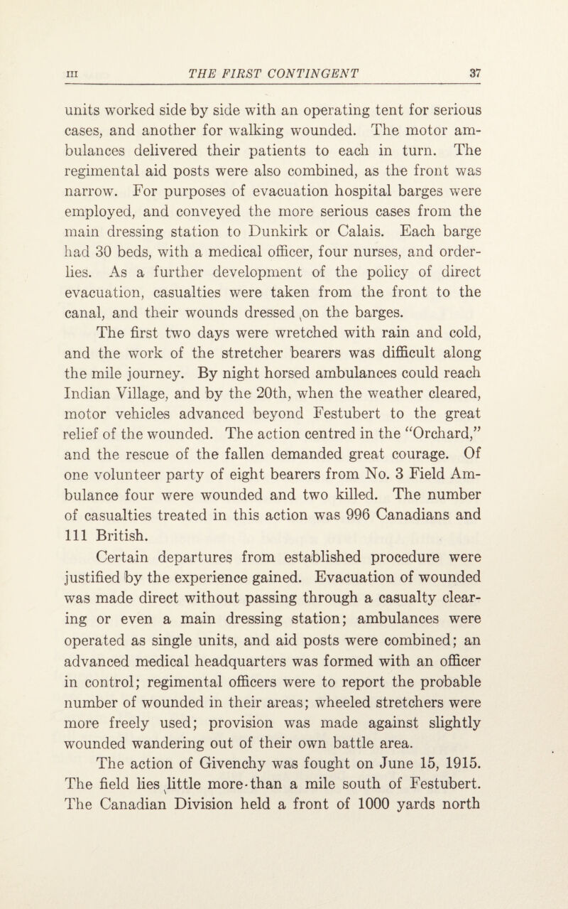 units worked side by side with an operating tent for serious cases, and another for walking wounded. The motor am¬ bulances delivered their patients to each in turn. The regimental aid posts were also combined, as the front was narrow. For purposes of evacuation hospital barges were employed, and conveyed the more serious cases from the main dressing station to Dunkirk or Calais. Each barge had 30 beds, with a medical officer, four nurses, and order¬ lies. As a further development of the policy of direct evacuation, casualties were taken from the front to the canal, and their wounds dressed on the barges. The first two days were wretched with rain and cold, and the work of the stretcher bearers was difficult along the mile journey. By night horsed ambulances could reach Indian Village, and by the 20th, when the weather cleared, motor vehicles advanced beyond Festubert to the great relief of the wounded. The action centred in the “Orchard,” and the rescue of the fallen demanded great courage. Of one volunteer party of eight bearers from No. 3 Field Am¬ bulance four were wounded and two killed. The number of casualties treated in this action was 996 Canadians and 111 British. Certain departures from established procedure were justified by the experience gained. Evacuation of wounded was made direct without passing through a casualty clear¬ ing or even a main dressing station; ambulances were operated as single units, and aid posts were combined; an advanced medical headquarters was formed with an officer in control; regimental officers were to report the probable number of wounded in their areas; wheeled stretchers were more freely used; provision was made against slightly wounded wandering out of their own battle area. The action of Givenchy was fought on June 15, 1915. The field lies little more-than a mile south of Festubert. \ The Canadian Division held a front of 1000 yards north