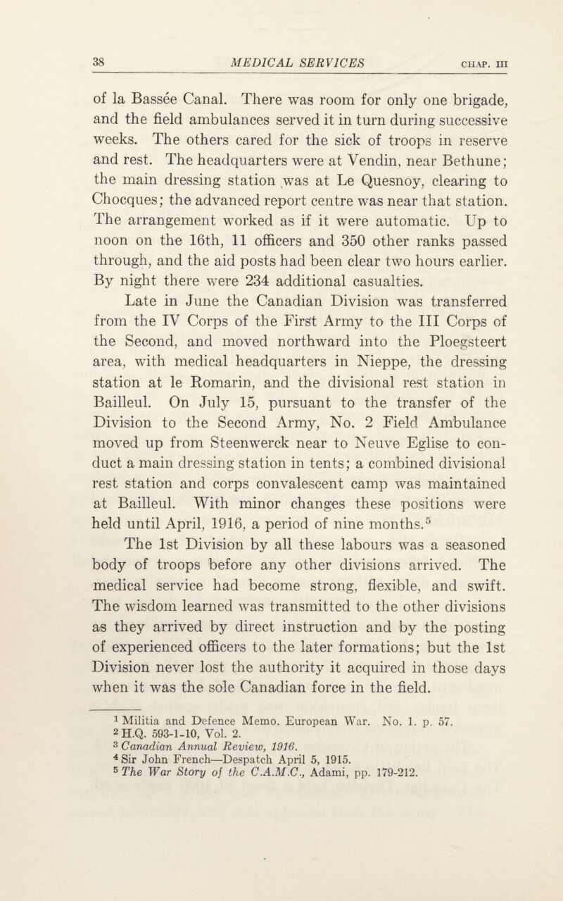 of la Bassee Canal. There was room for only one brigade, and the field ambulances served it in turn during successive weeks. The others cared for the sick of troops in reserve and rest. The headquarters were at Vendin, near Bethune; the main dressing station was at Le Quesnoy, clearing to Chocques; the advanced report centre was near that station. The arrangement worked as if it were automatic. Up to noon on the 16th, 11 officers and 350 other ranks passed through, and the aid posts had been clear two hours earlier. By night there were 234 additional casualties. Late in June the Canadian Division was transferred from the IV Corps of the First Army to the III Corps of the Second, and moved northward into the Ploegsteert area, with medical headquarters in Nieppe, the dressing station at le Romarin, and the divisional rest station in Bailleul. On July 15, pursuant to the transfer of the Division to the Second Army, No. 2 Field Ambulance moved up from Steenwerck near to Neuve Eglise to con¬ duct a main dressing station in tents; a combined divisional rest station and corps convalescent camp was maintained at Bailleul. With minor changes these positions were held until April, 1916, a period of nine months.1 2 3 4 5 The 1st Division by all these labours was a seasoned body of troops before any other divisions arrived. The medical service had become strong, flexible, and swift. The wisdom learned was transmitted to the other divisions as they arrived by direct instruction and by the posting of experienced officers to the later formations; but the 1st Division never lost the authority it acquired in those days when it was the sole Canadian force in the field. 1 Militia and Defence Memo. European War. No. 1. p. 57. 2 H.Q. 593-1-10, Vol. 2. 3 Canadian Annual Review, 1916. 4 Sir John French—Despatch April 5, 1915. 5 The War Story of the C.A.M.C., Adami, pp. 179-212.