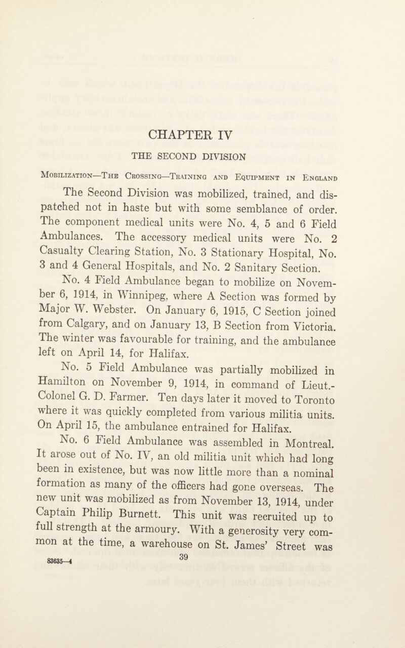 THE SECOND DIVISION Mobilization—The Crossing—Training and Equipment in England The Second Division was mobilized, trained, and dis¬ patched not in haste but with some semblance of order. The component medical units were No. 4, 5 and 6 Field Ambulances. The accessory medical units were No. 2 Casualty Clearing Station, No. 3 Stationary Hospital, No. 3 and 4 General Hospitals, and No. 2 Sanitary Section. No. 4 Field Ambulance began to mobilize on Novem¬ ber 6, 1914, in Winnipeg, where A Section was formed by Major W. Webster. On January 6, 1915, C Section joined from Calgary, and on January 13, B Section from Victoria. The winter was favourable for training, and the ambulance left on April 14, for Halifax. No. 5 Field Ambulance was partially mobilized in Hamilton on November 9, 1914, in command of Lieut.- Colonel G. D. Farmer. Ten days later it moved to Toronto where it was quickly completed from various militia units. On April 15, the ambulance entrained for Halifax. No. 6 Field Ambulance was assembled in Montreal. It aiose out of No. IV, an old militia unit which had long been m existence, but was now little more than a nominal formation as many of the officers had gone overseas. The new unit was mobilized as from November 13, 1914, under Captain Philip Burnett. This unit was recruited up to full strength at the armoury. With a generosity very com¬ mon at the time, a warehouse on St. James’ Street was 39 83635-4
