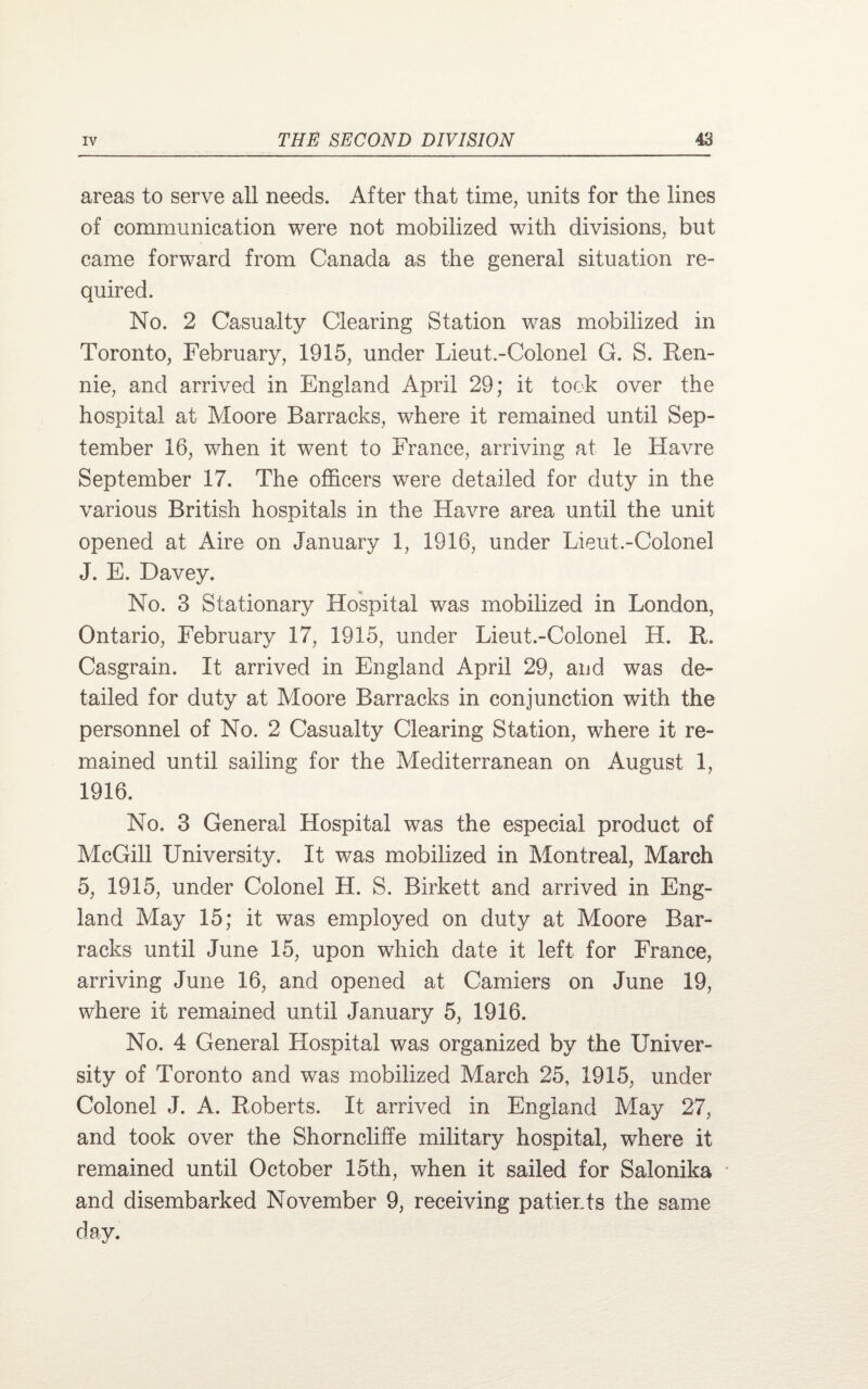 areas to serve all needs. After that time, units for the lines of communication were not mobilized with divisions, but came forward from Canada as the general situation re¬ quired. No. 2 Casualty Clearing Station was mobilized in Toronto, February, 1915, under Lieut.-Colonel G. S. Ren¬ nie, and arrived in England April 29; it took over the hospital at Moore Barracks, where it remained until Sep¬ tember 16, when it went to France, arriving at le Havre September 17. The officers were detailed for duty in the various British hospitals in the Havre area until the unit opened at Aire on January 1, 1916, under Lieut.-Colonel J. E. Davey. No. 3 Stationary Hospital was mobilized in London, Ontario, February 17, 1915, under Lieut.-Colonel H. R. Casgrain. It arrived in England April 29, aud. was de¬ tailed for duty at Moore Barracks in conjunction with the personnel of No. 2 Casualty Clearing Station, where it re¬ mained until sailing for the Mediterranean on August 1, 1916. No. 3 General Hospital was the especial product of McGill University. It was mobilized in Montreal, March 5, 1915, under Colonel H. S. Birkett and arrived in Eng¬ land May 15; it was employed on duty at Moore Bar¬ racks until June 15, upon which date it left for France, arriving June 16, and opened at Camiers on June 19, where it remained until January 5, 1916. No. 4 General Llospital was organized by the Univer¬ sity of Toronto arid was mobilized March 25, 1915, under Colonel J. A. Roberts. It arrived in England May 27, and took over the Shorncliffe military hospital, where it remained until October 15th, when it sailed for Salonika and disembarked November 9, receiving patients the same