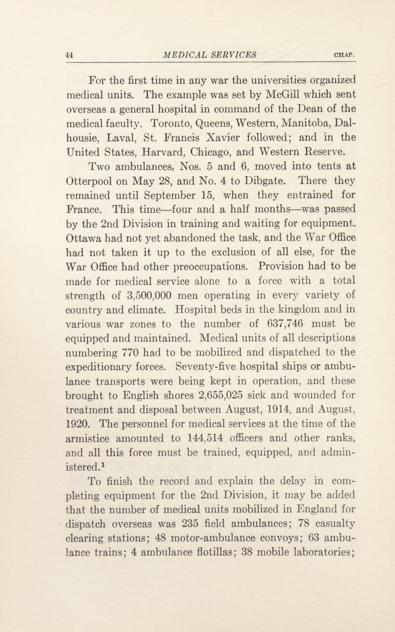 For the first time in any war the universities organized medical units. The example was set by McGill which sent overseas a general hospital in command of the Dean of the medical faculty. Toronto, Queens, Western, Manitoba, Dal- housie, Laval, St. Francis Xavier followed; and in the United States, Harvard, Chicago, and Western Reserve. Two ambulances, Nos. 5 and 6, moved into tents at Otterpool on May 28, and No. 4 to Dibgate. There they remained until September 15, when they entrained for France. This time—four and a half months—was passed by the 2nd Division in training and waiting for equipment. Ottawa had not yet abandoned the task, and the War Office had not taken it up to the exclusion of all else, for the War Office had other preoccupations. Provision had to be made for medical service alone to a force with a total strength of 3,500,000 men operating in every variety of country and climate. Hospital beds in the kingdom and in various war zones to the number of 637,746 must be equipped and maintained. Medical units of all descriptions numbering 770 had to be mobilized and dispatched to the expeditionary forces. Seventy-five hospital ships or ambu¬ lance transports were being kept in operation, and these brought to English shores 2,655,025 sick and wounded for treatment and disposal between August, 1914, and August, 1920. The personnel for medical services at the time of the armistice amounted to 144,514 officers and other ranks, and all this force must be trained, equipped, and admin¬ istered.1 To finish the record and explain the delay in com¬ pleting equipment for the 2nd Division, it may be added that the number of medical units mobilized in England for dispatch overseas was 235 field ambulances; 78 casualty clearing stations; 48 motor-ambulance convoys; 63 ambu¬ lance trains; 4 ambulance flotillas; 38 mobile laboratories;