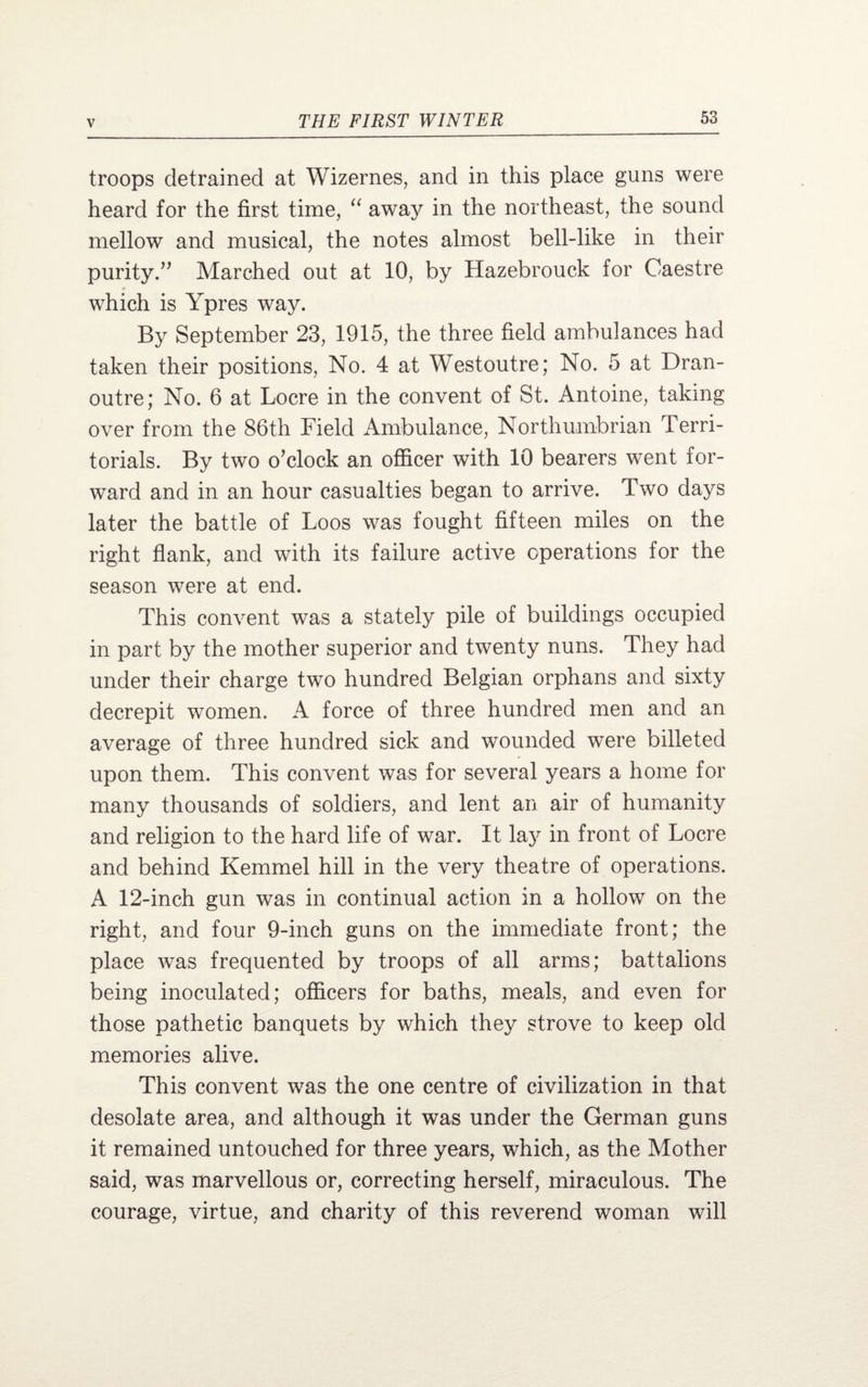 troops detrained at Wizernes, and in this place guns were heard for the first time, “ away in the northeast, the sound mellow and musical, the notes almost bell-like in their purity.” Marched out at 10, by Hazebrouck for Caestre which is Ypres way. By September 23, 1915, the three field ambulances had taken their positions, No. 4 at Westoutre; No. 5 at Dran- outre; No, 6 at Locre in the convent of St. Antoine, taking over from the 86th Field Ambulance, Northumbrian Terri¬ torials. By two o’clock an officer with 10 bearers went for¬ ward and in an hour casualties began to arrive. Two days later the battle of Loos was fought fifteen miles on the right flank, and with its failure active operations for the season were at end. This convent was a stately pile of buildings occupied in part by the mother superior and twenty nuns. They had under their charge two hundred Belgian orphans and sixty decrepit women. A force of three hundred men and an average of three hundred sick and wounded were billeted upon them. This convent was for several years a home for many thousands of soldiers, and lent an air of humanity and religion to the hard life of war. It lay in front of Locre and behind Kemmel hill in the very theatre of operations. A 12-inch gun was in continual action in a hollow on the right, and four 9-inch guns on the immediate front; the place was frequented by troops of all arms; battalions being inoculated; officers for baths, meals, and even for those pathetic banquets by which they strove to keep old memories alive. This convent was the one centre of civilization in that desolate area, and although it was under the German guns it remained untouched for three years, which, as the Mother said, was marvellous or, correcting herself, miraculous. The courage, virtue, and charity of this reverend woman will