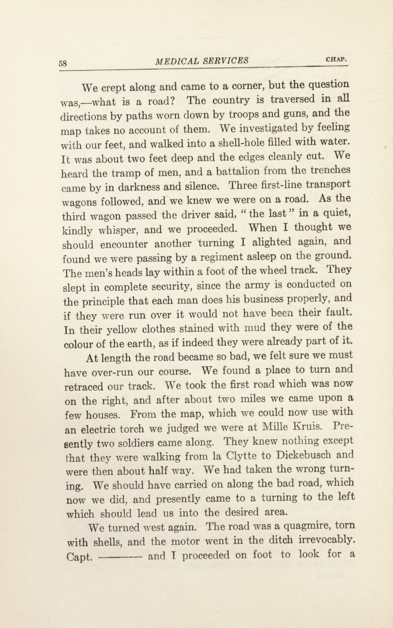 We crept along and came to a corner, but the question was_what is a road? The country is traversed in all directions by paths worn down by troops and guns, and the map takes no account of them. We investigated by feeling with our feet, and walked into a shell-hole filled with water. It was about two feet deep and the edges cleanly cut. We heard the tramp of men, and a battalion from the trenches came by in darkness and silence. Three first-line transport wagons followed, and we knew we were on a road. As the third wagon passed the driver said, “ the last ” in a quiet, kindly whisper, and we proceeded. When I thought we should encounter another turning I alighted again, and found we were passing by a regiment asleep on the ground. The men’s heads lay within a foot of the wheel track, i hey slept in complete security, since the army is conducted on the principle that each man does his business properly, and if they were run over it would not have been their fault. In their yellow clothes stained with mud they were of the colour of the earth, as if indeed they were already part of it. At length the road became so bad, we felt sure we must have over-run our course. We found a place to turn and retraced our track. We took the first road which was now on the right, and after about two miles we came upon a fe^w houses. From the map, w'hich we could now use with an electric torch we judged we were at Mille Kruis. Pre¬ sently two soldiers came along. They knew nothing except that they were walking from la Clytte to Dickebusch and were then about half way. We had taken the wrong turn¬ ing. We should have carried on along the bad road, which now we did, and presently came to a turning to the left which should lead us into the desired area. We turned v^est again. The road was a quagmire, torn with shells, and the motor went in the ditch irrevocably. Capt. -- and I proceeded on foot to look for a