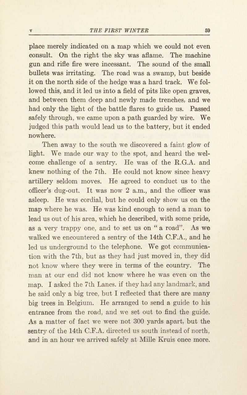 place merely indicated on a map which we could not even consult. On the right the sky was aflame. The machine gun and rifle fire were incessant. The sound of the small bullets was irritating. The road was a swamp, but beside it on the north side of the hedge was a hard track. We fol¬ lowed this, and it led us into a field of pits like open graves, and between them deep and newly made trenches, and we had only the light of the battle flares to guide us. Passed safely through, we came upon a path guarded by wire. We judged this path would lead us to the battery, but it ended nowhere. Then away to the south we discovered a faint glow of light. We made our way to the spot, and heard the wel¬ come challenge of a sentry. He was of the R.G.A. and knew nothing of the 7th. He could not know since heavy artillery seldom moves. He agreed to conduct us to the officer’s dug-out. It was now 2 a.m., and the officer was asleep. He wras cordial, but he could only show us on the map wffiere he was. He was kind enough to send a man to lead us out of his area, which he described, with some pride, as a very trappy one, and to set us on “ a road”. As we walked we encountered a sentry of the 14th C.F.A., and he led us underground to the telephone. We got communica¬ tion with the 7th, but as they had just moved in, they did not know where they were in terms of the country. The man at our end did not know where he was even on the map. I asked the 7th Lancs, if they had any landmark, and he said only a big tree, but I reflected that there are many big trees in Belgium. He arranged to send a guide to his entrance from the road, and we set out to find the guide. As a matter of fact we were not 300 yards apart, but the sentry of the 14th C.F.A. directed us south instead of north, and in an hour we arrived safely at Mille Kruis once more.