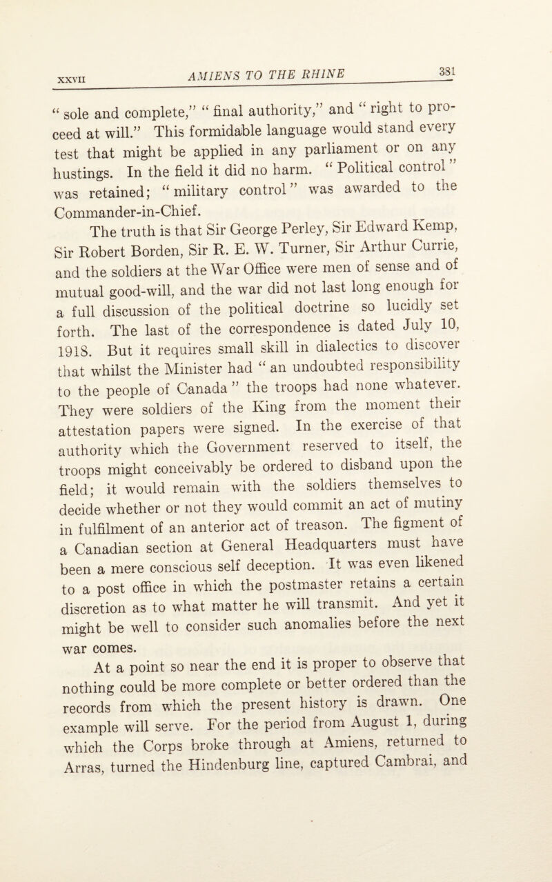 “ sole and complete, “ final authority, and “ right to pro¬ ceed at will. This formidable language would stand every test that might be applied in any parliament 01 on any hustings. In the field it did no harm. “ Political control was retained; “ military control' was awarded to the Commander-in-Chief. The truth is that Sir George Perley, Sir Edward Kemp, Sir Robert Borden, Sir R. E. W. Turner, Sir Arthur Currie, and the soldiers at the War Office were men of sense and of mutual good-will, and the war did not last long enough fot a full discussion of the political doctrine so lucidly set forth. The last of the correspondence is dated July 10, 1918. But it requires small skill in dialectics to discover that whilst the Minister had “ an undoubted responsibility to the people of Canada ” the troops had none whatever. They were soldiers of the King from the moment '-heir attestation papers were signed. In the exercise of that authority which the Government reserved to itself, the troops might conceivably be ordered to disband upon the field; it would remain with the soldiers themselves to decide whether or not they would commit an act of mutiny in fulfilment of an anterior act of treason. The figment of a Canadian section at General Headquarters must have been a mere conscious self deception. It was even likened to a post office in which the postmaster retains a certain discretion as to what matter he will transmit. And yet it might be well to consider such anomalies before the next war comes. At a point so near the end it is proper to observe that nothing could be more complete or better ordered than the records from which the present history is drawn. One example will serve. For the period from August 1, during which the Corps broke through at Amiens, returned to Arras, turned the Hindenburg line, captured Cambrai, and