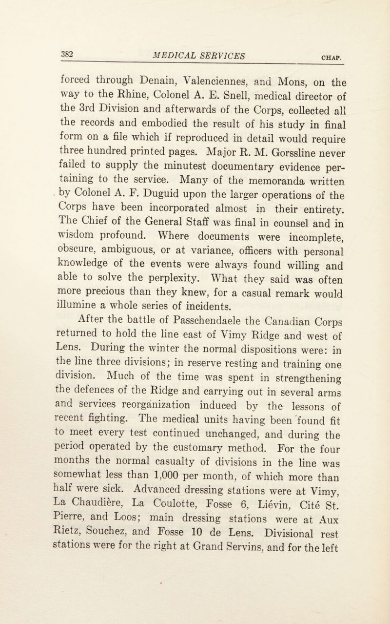 CHAP. forced through Denain, Valenciennes, and Mons, on the way to the Rhine, Colonel A. E. Snell, medical director of the 3rd Division and afterwards of the Corps, collected all the records and embodied the result of his study in final form on a file which if reproduced in detail would require three hundred printed pages. Major R. M. Gorssline never failed to supply the minutest documentary evidence per¬ taining to the service. Many of the memoranda written by Colonel A. F. Duguid upon the larger operations of the Corps have been incorporated almost in their entirety. The Chief of the General Staff was final in counsel and in wisdom profound. Where documents were incomplete, obscure, ambiguous, or at variance, officers with personal knowledge of the events were always found willing and able to solve the perplexity. What they said was often more precious than they knew, for a casual remark would illumine a whole series of incidents. After the battle of Passchendaele the Canadian Corps leturned to hold the line east of Vimy Ridge and west of Lens. During the winter the normal dispositions were: in the line three divisions; in reserve resting and training one division. Much of the time was spent in strengthening the defences of the Ridge and carrying out in several arms and services reorganization induced by the lessons of lecent fighting. The medical units having been found fit to meet every test continued unchanged, and during the period operated by the customary method. For the four months the normal casualty of divisions in the line was somewhat less than 1,000 per month, of which more than half were sick. Advanced dressing stations were at Vimy, La Chaudiere, La Coulotte, Fosse 6, Lievin, Cite St. Pierre, and Loos; main dressing stations were at Aux Rietz, Souchez, and Fosse 10 de Lens. Divisional rest stations were for the right at Grand Servins, and for the left