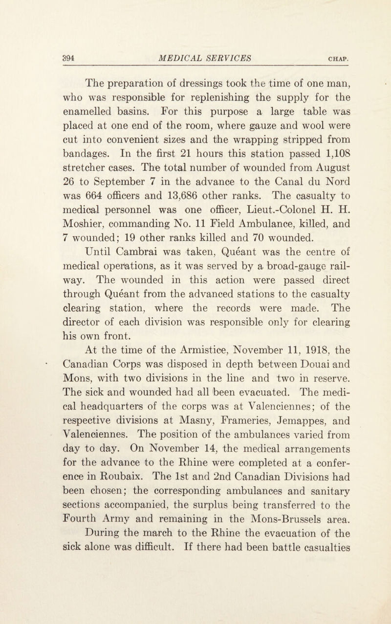 The preparation of dressings took the time of one man, who was responsible for replenishing the supply for the enamelled basins. For this purpose a large table was placed at one end of the room, where gauze and wool were cut into convenient sizes and the wrapping stripped from bandages. In the first 21 hours this station passed 1,108 stretcher cases. The total number of wounded from August 26 to September 7 in the advance to the Canal du Nord was 664 officers and 13,686 other ranks. The casualty to medical personnel was one officer, Lieut.-Colonel H. H. Moshier, commanding No. 11 Field Ambulance, killed, and 7 wounded; 19 other ranks killed and 70 wounded. Until Cambrai was taken, Queant was the centre of medical operations, as it was served by a broad-gauge rail¬ way. The wounded in this action were passed direct through Queant from the advanced stations to the casualty clearing station, where the records were made. The director of each division was responsible only for clearing his own front. At the time of the Armistice, November 11, 1918, the Canadian Corps was disposed in depth between Douai and Mons, with two divisions in the line and two in reserve. The sick and wounded had all been evacuated. The medi¬ cal headquarters of the corps was at Valenciennes; of the respective divisions at Masny, Frameries, Jemappes, and Valenciennes. The position of the ambulances varied from day to day. On November 14, the medical arrangements for the advance to the Rhine were completed at a confer¬ ence in Roubaix. The 1st and 2nd Canadian Divisions had been chosen; the corresponding ambulances and sanitary sections accompanied, the surplus being transferred to the Fourth Army and remaining in the Mons-Brussels area. During the march to the Rhine the evacuation of the sick alone was difficult. If there had been battle casualties