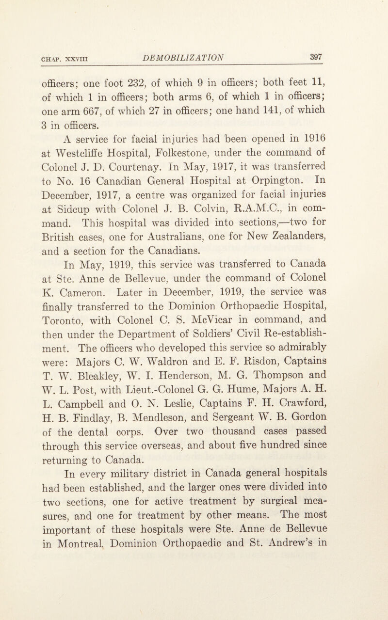 officers; one foot 232, of which 9 in officers; both feet 11, of which 1 in officers; both arms 6, of which 1 in officers; one arm 667, of which 27 in officers; one hand 141, of which 3 in officers. A service for facial injuries had been opened in 1916 at West cliff e Hospital, Folkestone, under the command of Colonel J. D. Courtenay. In May, 1917, it was transferred to No. 16 Canadian General Hospital at Orpington. In December, 1917, a centre was organized for facial injuries at Sidcup with Colonel J. B. Colvin, R.A.M.C., in com¬ mand. This hospital was divided into sections,—two for British cases, one for Australians, one for New Zealanders, and a section for the Canadians. In May, 1919, this service was transferred to Canada at Ste. Anne de Bellevue, under the command of Colonel K. Cameron. Later in December, 1919, the service was finally transferred to the Dominion Orthopaedic Hospital, Toronto, with Colonel C. S. McVicar in command, and then under the Department of Soldiers’ Civil Re-establish¬ ment. The officers who developed this service so admirably were: Majors C. W. Waldron and E. F. Risdon, Captains T. W. Bleakley, W. I. Henderson, M. G. Thompson and W. L. Post, with Lieut.-Colonel G. G. Hume, Majors A. H. L. Campbell and 0. N. Leslie, Captains F. H. Crawford, H. B. Findlay, B. Mendleson, and Sergeant W. B. Gordon of the dental corps. Over two thousand cases passed through this service overseas, and about five hundred since returning to Canada. In every military district in Canada general hospitals had been established, and the larger ones were divided into two sections, one for active treatment by surgical mea¬ sures, and one for treatment by other means. The most important of these hospitals were Ste. Anne de Bellevue in Montreal Dominion Orthopaedic and St. Andrew’s in