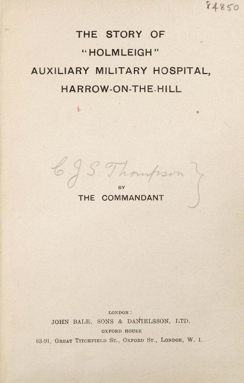 *4«$To THE STORY OF “HOLM LEIGH” AUXILIARY MILITARY HOSPITAL, HARROW-ON-THE-HILL > ' • S / t -r ' *.>“ 3 BY THE COMMANDANT LONDON : JOHN BALE, SONS & DANIELSSON, LTD. OXFORD HOUSE 83-91, Great Titchfield St., Oxford St., London, W. 1.