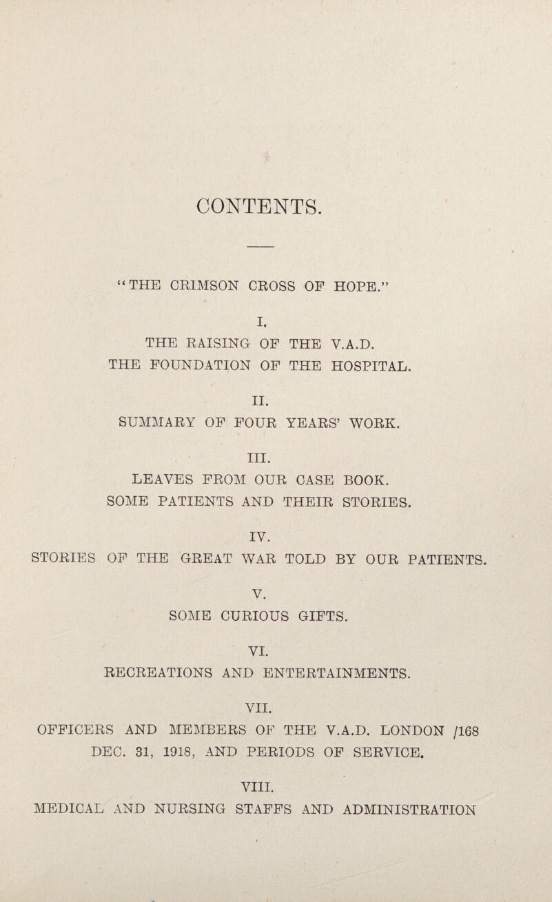 CONTENTS. “THE CRIMSON CROSS OF HOPE.” I. THE RAISING OF THE Y.A.D. THE FOUNDATION OF THE HOSPITAL. II. SUMMARY OF FOUR YEARS’ WORK. III. LEAVES FROM OUR CASE BOOK, SOME PATIENTS AND THEIR STORIES. IV. STORIES OF THE GREAT WAR TOLD BY OUR PATIENTS. V. SOME CURIOUS GIFTS. VI. RECREATIONS AND ENTERTAINMENTS. VII. OFFICERS AND MEMBERS OF THE V.A.D. LONDON /168 DEC. 31, 1918, AND PERIODS OF SERVICE. VIII. MEDICAL AND NURSING STAFFS AND ADMINISTRATION
