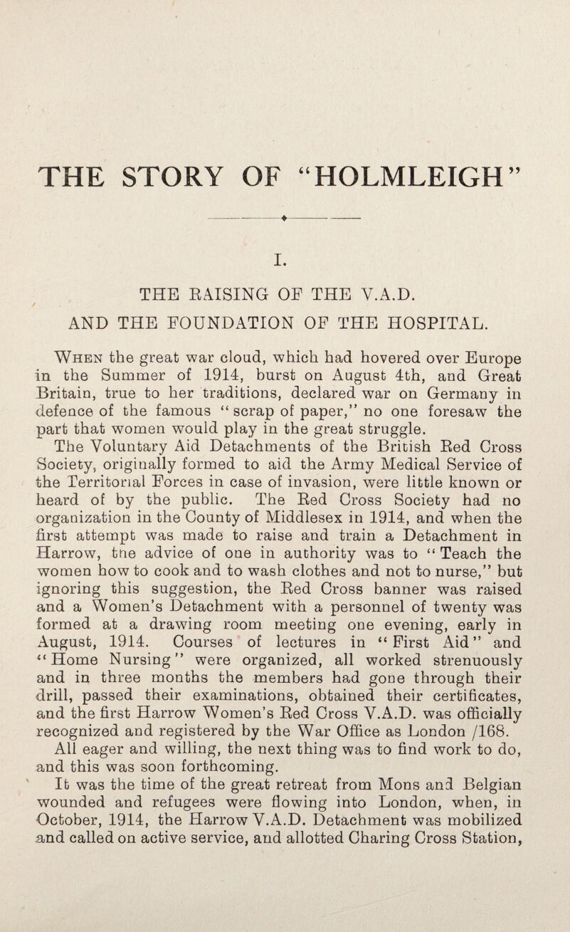 THE STORY OF “HOLMLEIGH” I. THE RAISING OE THE Y.A.D. AND THE FOUNDATION OF THE HOSPITAL. When the great war cloud, which had hovered over Europe in the Summer of 1914, burst on August 4th, and Great Britain, true to her traditions, declared war on Germany in defence of the famous “ scrap of paper,” no one foresaw the part that women would play in the great struggle. The Voluntary Aid Detachments of the British Red Cross Society, originally formed to aid the Army Medical Service of the Territorial Forces in case of invasion, were little known or heard of by the public. The Red Cross Society had no organization in the County of Middlesex in 1914, and when the first attempt was made to raise and train a Detachment in Harrow, trie advice of one in authority was to “ Teach the women how to cook and to wash clothes and not to nurse,” but ignoring this suggestion, the Red Cross banner was raised and a Women’s Detachment with a personnel of twenty was formed at a drawing room meeting one evening, early in August, 1914. Courses of lectures in “First Aid” and “Home Nursing” were organized, all worked strenuously and in three months the members had gone through their drill, passed their examinations, obtained their certificates, and the first Harrow Women’s Red Cross V.A.D. was officially recognized and registered by the War Office as London /168. All eager and willing, the next thing was to find work to do, and this was soon forthcoming. It was the time of the great retreat from Mons and Belgian wounded and refugees were flowing into London, when, in October, 1914, the Harrow V.A.D. Detachment was mobilized and called on active service, and allotted Charing Cross Station,