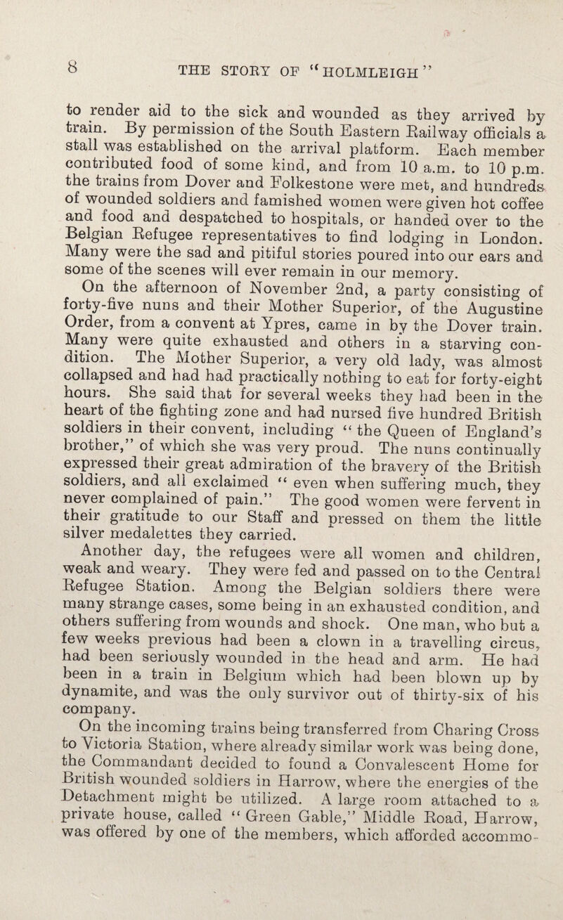 to render aid to the sick and wounded as they arrived by train. By permission of the South Eastern Bailway officials a stall was established on the arrival platform. Each member contributed food of some kind, and from 10 a.m. to 10 p.m. the trains from Dover and Folkestone were met, and hundreds of wounded soldiers and famished women were given hot coffee and food and despatched to hospitals, or handed over to the Belgian Refugee representatives to find lodging in London. Many were the sad and pitiful stories poured into our ears and some of the scenes will ever remain in our memory. On the afternoon of November 2nd, a party consisting of forty-five nuns and their Mother Superior, of the Augustine Order, from a convent at Ypres, came in by the Dover train. Many were quite exhausted and others in a starving con¬ dition. The Mother Superior, a very old lady, was almost collapsed and nad had practically nothing to eat for forty-eight hours. She said that for several weeks they had been in the heart of the fighting zone and had nursed five hundred British soldiers in their convent, including “the Queen of England’s brother, of which she was very proud. The nuns continually expressed their great admiration of the bravery of the British soldiers, and all exclaimed “ even when suffering much, they never complained of pain.” The good women were fervent in their gratitude to our Staff and pressed on them the little silver medalettes they carried. Another day, the refugees were all women and children, weak and weary. They were fed and passed on to the Central Refugee Station. Among the Belgian soldiers there were many strange cases, some being in an exhausted condition, and others suffering from wounds and shock. One man, who but a few weeks previous had been a clown in a travelling circus, had been seriously wounded in the head and arm. He had been in a train in Belgium which had been blown up by dynamite, and was the only survivor out of thirty-six of his company. On the incoming trains being transferred from Charing Cross to Victoria Station, where already similar work was being done, the Commandant decided to found a Convalescent Home for British wounded soldiers in Harrow, where the energies of the Detachment might be utilized. A large room attached to a private house, called “ Green Gable,” Middle Road, H arrow, was offered by one of the members, which afforded accommo-