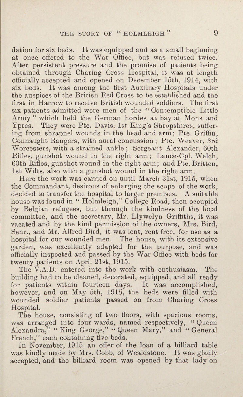 dation for six beds. It was equipped and as a small beginning at once offered to the War Office, but was refused twice. After persistent pressure and the promise of patients being obtained through Charing Cross Hospital, it was at length officially accepted and opened on December 15th, 1914, with six beds. It was among the first Auxiliary Hospitals under the auspices of the British Bed Cross to be established and the first in Harrow to receive British wounded soldiers. The first six patients admitted were men of the “ Contemptible Little Army ” which held the German hordes at bay at Mons and Ypres. They were Pte. Davis, 1st King’s Shropshires, suffer¬ ing from shrapnel wounds in the head and arm; Pte. Griffin, Connaught Bangers, with aural concussion ; Pte. Weaver, 3rd Worcesters, with a strained ankle ; Sergeant Alexander, 60th Bifles, gunshot wound in the right arm; Lance-Cpl. Welch, 60th Bifles, gunshot wound in the right arm; and Pte. Britten, 1st Wilts, also with a gunshot wound in the right arm. Here the work was carried on until March 31st, 1915, when the Commandant, desirous of enlarging the scope of the work, decided to transfer the hospital to larger premises. A suitable house was found in “ Holmleigh,” College Bead, then occupied by Belgian refugees, but through the kindness of the local committee, and the secretary, Mr. Llywelyu Griffiths, it was vacated and by the kind permission of the owners, Mrs. Bird, Senr., and Mr. Alfred Bird, it was lent, rent free, for use as a hospital for our wounded men. The house, with its extensive garden, was excellently adapted for the purpose, and was officially inspected and passed by the War Office with beds for twenty patients on April 21st, 1915. The Y.A.D. entered into the work with enthusiasm. The building had to be cleaned, decorated, equipped, and all ready for patients within fourteen days. It was accomplished, however, and on May 5th, 1915, the beds were filled with wounded soldier patients passed on from Charing Cross Hospital. The house, consisting of two floors, with spacious rooms, was arranged into four wards, named respectively, “ Queen Alexandra,” “ King George,” “ Queen Mary,” and “ General French,” each containing five beds. In November, 1915, an offer of the loan of a billiard table was kindly made by Mrs. Cobb, of Wealdstone. It was gladly accepted, and the billiard room was opened by that lady on