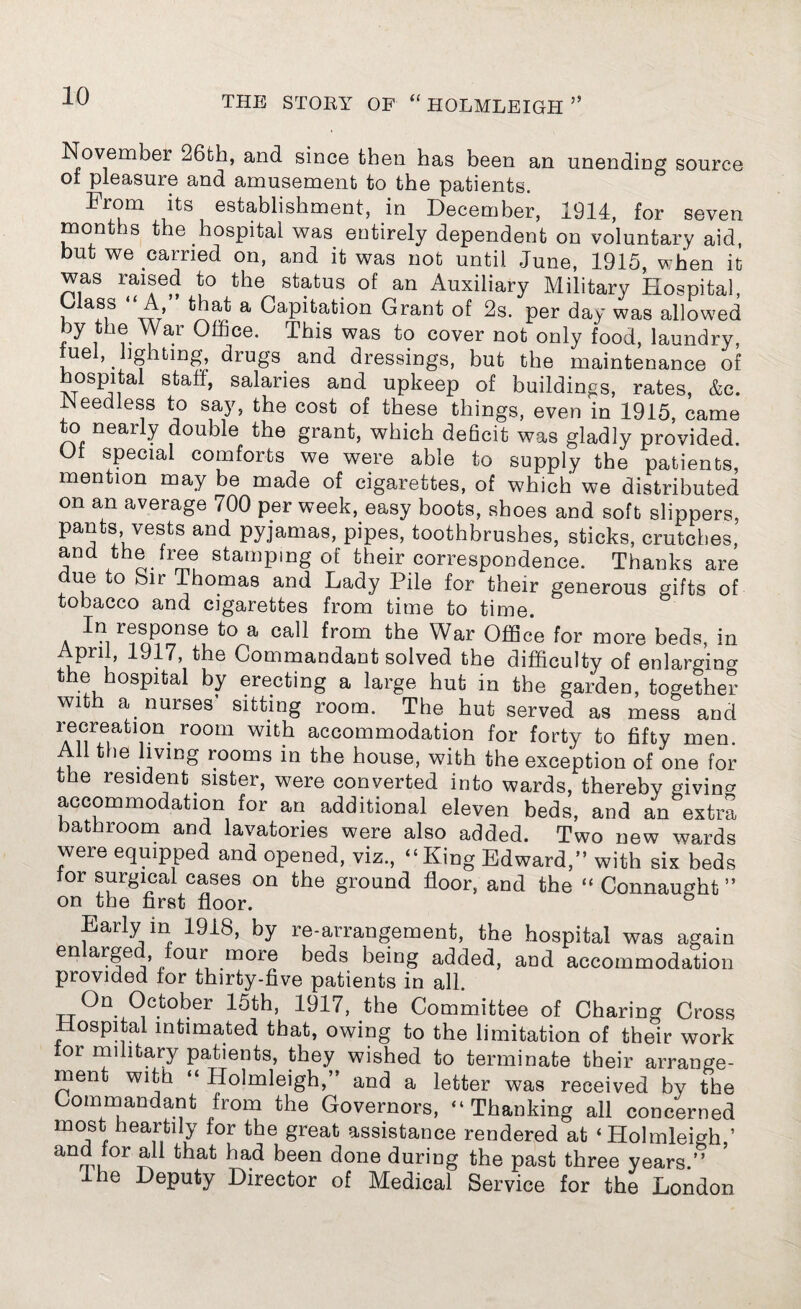 November 26th, and since then has been an unending source ot pleasure and amusement to the patients. From its establishment, in December, 1914, for seven months the hospital was entirely dependent on voluntary aid, but we carried on, and it was not until June, 1915, when it was raised to the status of an Auxiliary Military Hospital, (Mass “A, that a Capitation Grant of 2s. per day was allowed by the War Office. This was to cover not only food, laundry, fuel, lighting, drugs and dressings, but the maintenance of hospital stall, salaries and upkeep of buildings, rates, &e. Needless to say, the cost of these things, even in 1915, came to nearly double the grant, which deficit was gladly provided. Ol special comforts we were able to supply the patients, mention may be made of cigarettes, of which we distributed on an average 700 per week, easy boots, shoes and soft slippers, pants vests and pyjamas, pipes, toothbrushes, sticks, crutches, and the free stamping of their correspondence. Thanks are ue o Sir Thomas and Lady Pile for their generous gifts of tobacco and cigarettes from time to time. In response to a call from the War Office for more beds, in April, 1917, the Commandant solved the difficulty of enlarging the hospital by erecting a large hut in the garden, together with a< nurses’ sitting room. The hut served as mess and “ion room with accommodation for forty to fifty men All the living rooms in the house, with the exception of one for the resident sister, were converted into wards, thereby giving accommodation for an additional eleven beds, and an extra bathroom and lavatories were also added. Two new wards were equipped and opened, viz., “King Edward,” with six beds lor surgical cases on the ground floor, and the “ Connaught” on the first floor. & Early in 1918, by re-arrangement, the hospital was again en arge our more beds being added, and accommodation provided for thirty-five patients in all. On October 15th, 1917, the Committee of Charing Cross Hospital intimated that, owing to the limitation of their work or military patients, they wished to terminate their arrange¬ ment with “ Holmleigh,” and a letter was received by the Commandant from the Governors, “Thanking all concerned most heartily for the great assistance rendered at ‘Holmleigh ’ and lor all that had been done during the past three years.” Ihe Deputy Director of Medical Service for the London