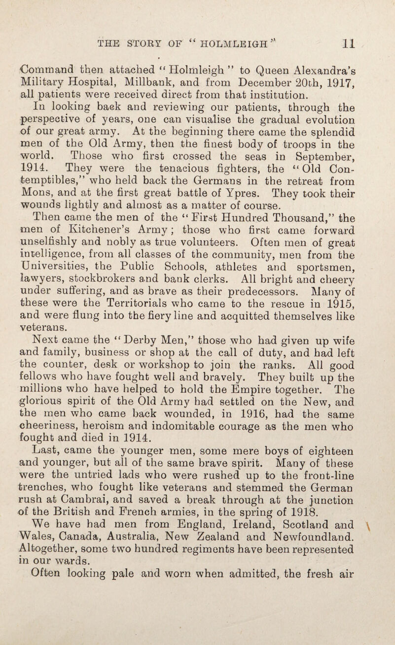 Command then attached “ Holmleigh ” to Queen Alexandra’s Military Hospital, Millbank, and from December 20th, 1917, all patients were received direct from that institution. In looking back and reviewing our patients, through the perspective of years, one can visualise the gradual evolution of our great army. At the beginning there came the splendid men of the Old Army, then the finest body of troops in the world. Those who first crossed the seas in September, 1914. They were the tenacious fighters, the “ Old Con- temptibles,” who held back the Germans in the retreat from Mons, and at the first great battle of Ypres. They took their wounds lightly and almost as a matter of course. Then came the men of the “ First Hundred Thousand,” the men of Kitchener’s Army; those who first came forward unselfishly and nobly as true volunteers. Often men of great intelligence, from all classes of the community, men from the Universities, the Public Schools, athletes and sportsmen, lawyers, stockbrokers and bank clerks. All bright and cheery under suffering, and as brave as their predecessors. Many of these were the Territorials who came to the rescue in 1915, and were flung into the fiery line and acquitted themselves like veterans. Next came the “ Derby Men,” those who had given up wife and family, business or shop at the call of duty, and had left the counter, desk or workshop to join the ranks. All good fellows who have fought well and bravely. They built up the millions who have helped to hold the Empire together. The glorious spirit of the Old Army had settled on the New, and the men who came back wounded, in 1916, had the same cheeriness, heroism and indomitable courage as the men who fought and died in 1914. Last, came the younger men, some mere boys of eighteen and younger, but all of the same brave spirit. Many of these were the untried lads who were rushed up to the front-line trenches, who fought like veterans and stemmed the German rush at Cambrai, and saved a break through at the junction of the British and French armies, in the spring of 1918. We have had men from England, Ireland, Scotland and \ Wales, Canada, Australia, New Zealand and Newfoundland. Altogether, some two hundred regiments have been represented in our wards. Often looking pale and worn when admitted, the fresh air