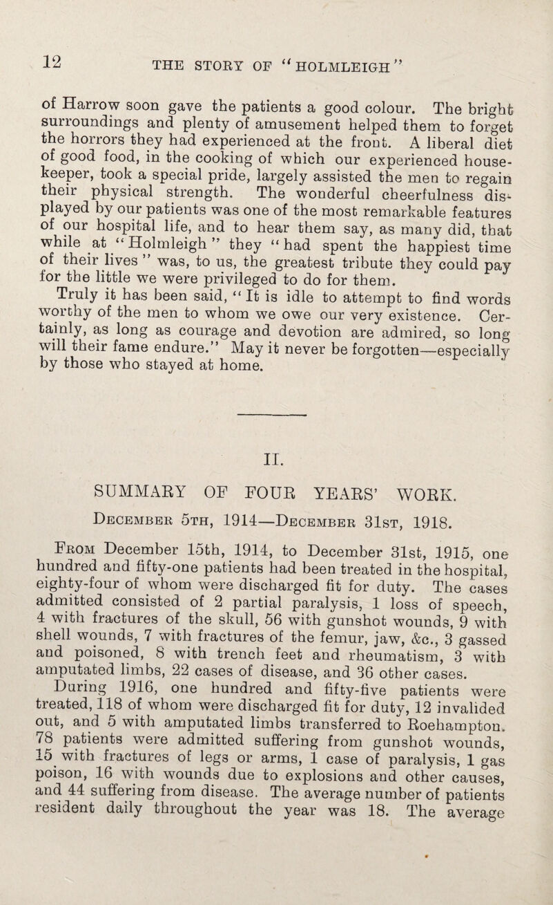 of Harrow soon gave the patients a good colour. The bright surroundings and plenty of amusement helped them to forget the horrors they had experienced at the front. A liberal diet of good food, in the cooking of which our experienced house¬ keeper, took a special pride, largely assisted the men to regain their physical strength. The wonderful cheerfulness dis¬ played by our patients was one of the most remarkable features of our hospital life, and to hear them say, as many did, that while at “ Holmleigh ” they “had spent the happiest time of their lives ” was, to us, the greatest tribute they could pay for the little we were privileged to do for them. Truly it has been said, “It is idle to attempt to find words worthy of the men to whom we owe our very existence. Cer- tainly, as long as courage and devotion are admired, so long will their fame endure.” May it never be forgotten—especially by those who stayed at home. II. SUMMARY OF FOUR YEARS’ WORK. December 5th, 1914—December 31st, 1918. From December 15th, 1914, to December 31st, 1915, one hundred and fifty-one patients had been treated in the hospital, eighty-four of whom were discharged fit for duty. The cases admitted consisted of 2 partial paralysis, 1 loss of speech, 4 with fractures of the skull, 56 with gunshot wounds, 9 with shell wounds, 7 with fractures of the femur, jaw, &c., 3 gassed and poisoned, 8 with trench feet and rheumatism, 3 with amputated limbs, 22 cases of disease, and 36 other cases. During 1916, one hundred and fifty-five patients were treated, 118 of whom were discharged fit for duty, 12 invalided out, and 5 with amputated limbs transferred to Roehampton. 78 patients were admitted suffering from gunshot wounds, 15 with fractures of legs or arms, 1 case of paralysis, 1 gas poison, 16 with wounds due to explosions and other causes, and 44 suffering from disease. The average number of patients resident daily throughout the year was 18. The average