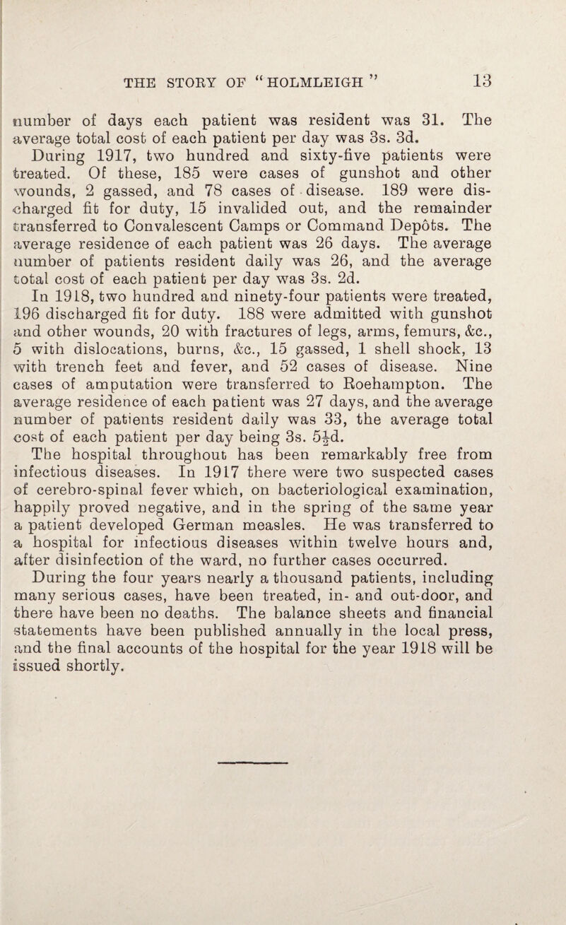 number of days each patient was resident was 31. The average total cost of each patient per day was 3s. 3d. During 1917, two hundred and sixty-five patients were treated. Of these, 185 were cases of gunshot and other wounds, 2 gassed, and 78 cases of disease. 189 were dis¬ charged fit for duty, 15 invalided out, and the remainder transferred to Convalescent Camps or Command Depots. The average residence of each patient was 26 days. The average number of patients resident daily was 26, and the average total cost of each patient per day was 3s. 2d. In 1918, two hundred and ninety-four patients were treated, 196 discharged fit for duty. 188 were admitted with gunshot and other wounds, 20 with fractures of legs, arms, femurs, &c., 5 with dislocations, burns, &c., 15 gassed, 1 shell shock, 13 with trench feet and fever, and 52 cases of disease. Nine cases of amputation were transferred to Roehampton. The average residence of each patient was 27 days, and the average number of patients resident daily was 33, the average total cost of each patient per day being 3s. 5^-d. The hospital throughout has been remarkably free from infectious diseases. In 1917 there were two suspected cases of cerebro-spinal fever which, on bacteriological examination, happily proved negative, and in the spring of the same year a patient developed German measles. He was transferred to a hospital for infectious diseases within twelve hours and, after disinfection of the ward, no further cases occurred. During the four years nearly a thousand patients, including many serious cases, have been treated, in- and out-door, and there have been no deaths. The balance sheets and financial statements have been published annually in the local press, and the final accounts of the hospital for the year 1918 will be issued shortly.