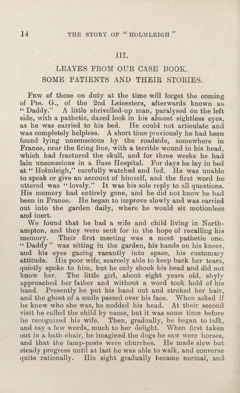 III. LEAVES FEOM OUE CASE BOOK. SOME PATIENTS AND THEIE STOEIES. Few of those on duty at the time will forget the coming of Pte. G., of the 2nd Leicesters, afterwards known as- “ Daddy.” A little shrivelled-up man, paralysed on the left side, with a pathetic, dazed look in his almost sightless eyes, as he was carried to his bed. He could not articulate and was completely helpless. A short time previously he had been found lying unconscious by the roadside, somewhere in France, near the firing line, with a terrible wound in his head, which had fractured the skull, and for three weeks he had lain unconscious in a Base Hospital. For days he lay in bed at “ Holmleigh,” carefully watched and fed. He was unable to speak or give an account of himself, and the first word he uttered was “ lovely.” It was his sole reply to all questions. His memory had entirely gone, and he did not know he had been in France. He began to improve slowly and was carried out into the garden daily, where he would sit motionless- and inert. We found that he had a wife and child living in North¬ ampton, and they were sent for in the hope of recalling his memory. Their first meeting was a most pathetic one. “ Daddy” was sitting in the garden, his hands on his knees, and his eyes gazing vacantly into space, his customary attitude. His poor wife, scarcely able to keep back her tears,, quietly spoke to him, but he only shook his head and did not know her. The little girl, about eight years old, shyly approached her father and without a word took hold of his hand. Presently he put his hand out and stroked her hair, and the ghost of a smile passed over his face. When asked if he knew who she was, he nodded his head. At their second visit he called the child by name, but it was some time before he recognized his wife. Then, gradually, he began to talk, and say a few words, much to her delight. When first taken out in a bath-chair, he imagined the dogs he saw were horses, and that the lamp-posts were churches. He made slow but steady progress until at last he was able to walk, and converse quite rationally. His sight gradually became normal, and